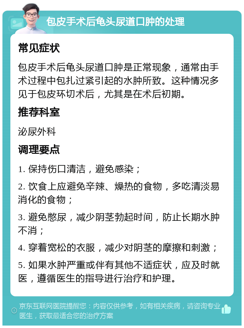 包皮手术后龟头尿道口肿的处理 常见症状 包皮手术后龟头尿道口肿是正常现象，通常由手术过程中包扎过紧引起的水肿所致。这种情况多见于包皮环切术后，尤其是在术后初期。 推荐科室 泌尿外科 调理要点 1. 保持伤口清洁，避免感染； 2. 饮食上应避免辛辣、燥热的食物，多吃清淡易消化的食物； 3. 避免憋尿，减少阴茎勃起时间，防止长期水肿不消； 4. 穿着宽松的衣服，减少对阴茎的摩擦和刺激； 5. 如果水肿严重或伴有其他不适症状，应及时就医，遵循医生的指导进行治疗和护理。