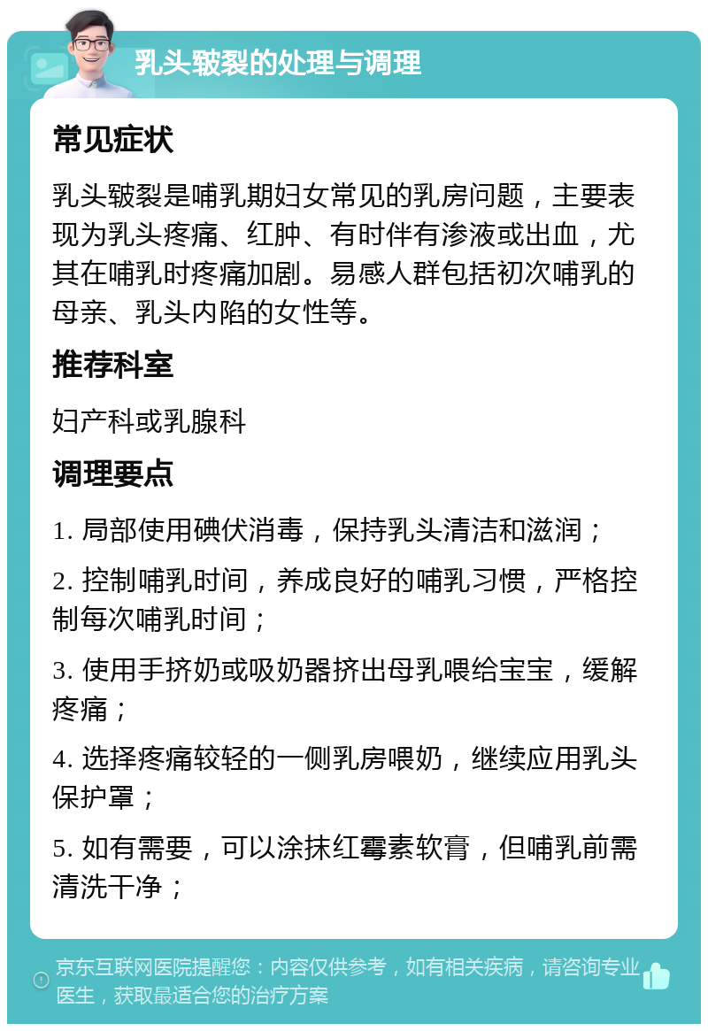 乳头皲裂的处理与调理 常见症状 乳头皲裂是哺乳期妇女常见的乳房问题，主要表现为乳头疼痛、红肿、有时伴有渗液或出血，尤其在哺乳时疼痛加剧。易感人群包括初次哺乳的母亲、乳头内陷的女性等。 推荐科室 妇产科或乳腺科 调理要点 1. 局部使用碘伏消毒，保持乳头清洁和滋润； 2. 控制哺乳时间，养成良好的哺乳习惯，严格控制每次哺乳时间； 3. 使用手挤奶或吸奶器挤出母乳喂给宝宝，缓解疼痛； 4. 选择疼痛较轻的一侧乳房喂奶，继续应用乳头保护罩； 5. 如有需要，可以涂抹红霉素软膏，但哺乳前需清洗干净；