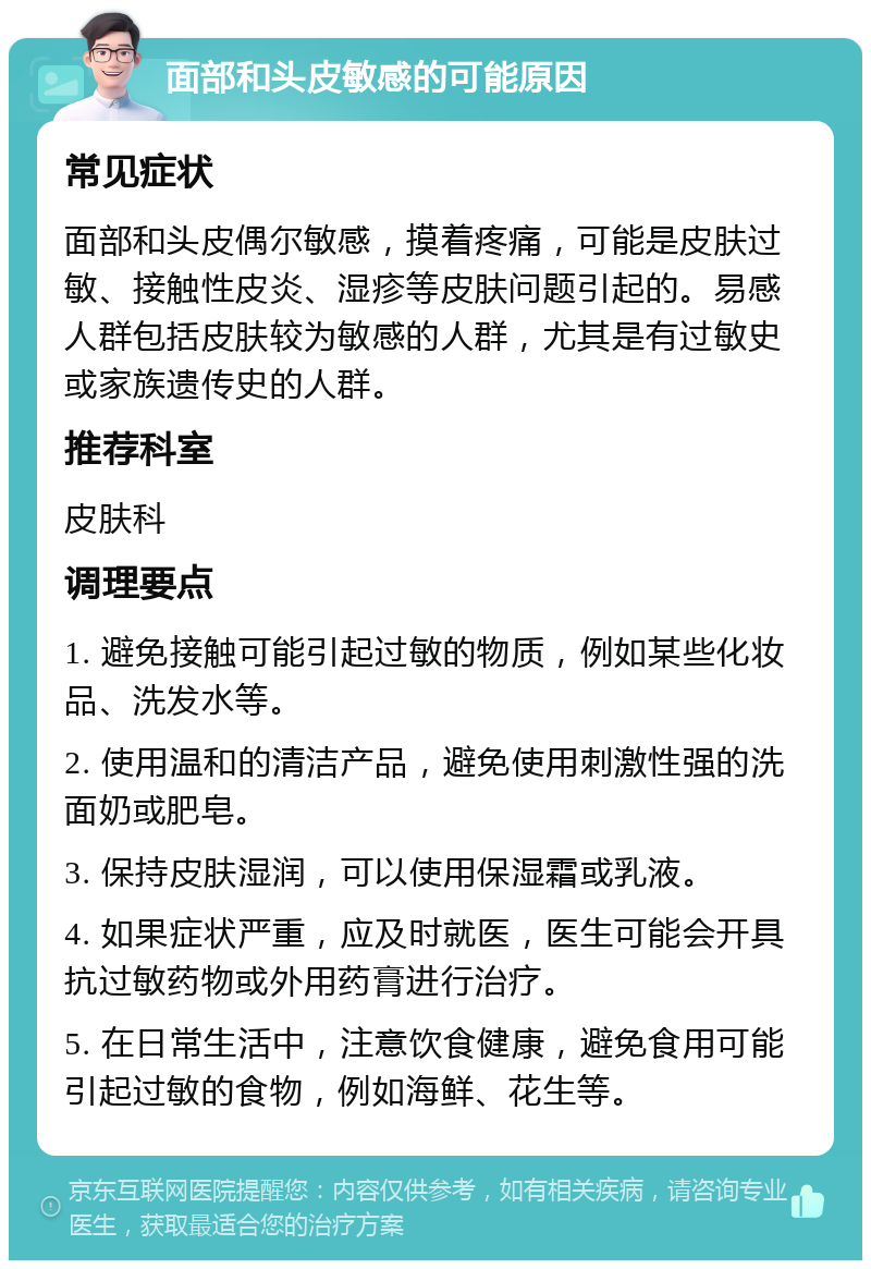 面部和头皮敏感的可能原因 常见症状 面部和头皮偶尔敏感，摸着疼痛，可能是皮肤过敏、接触性皮炎、湿疹等皮肤问题引起的。易感人群包括皮肤较为敏感的人群，尤其是有过敏史或家族遗传史的人群。 推荐科室 皮肤科 调理要点 1. 避免接触可能引起过敏的物质，例如某些化妆品、洗发水等。 2. 使用温和的清洁产品，避免使用刺激性强的洗面奶或肥皂。 3. 保持皮肤湿润，可以使用保湿霜或乳液。 4. 如果症状严重，应及时就医，医生可能会开具抗过敏药物或外用药膏进行治疗。 5. 在日常生活中，注意饮食健康，避免食用可能引起过敏的食物，例如海鲜、花生等。