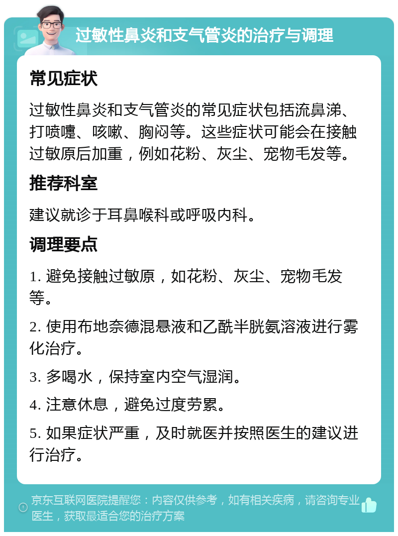 过敏性鼻炎和支气管炎的治疗与调理 常见症状 过敏性鼻炎和支气管炎的常见症状包括流鼻涕、打喷嚏、咳嗽、胸闷等。这些症状可能会在接触过敏原后加重，例如花粉、灰尘、宠物毛发等。 推荐科室 建议就诊于耳鼻喉科或呼吸内科。 调理要点 1. 避免接触过敏原，如花粉、灰尘、宠物毛发等。 2. 使用布地奈德混悬液和乙酰半胱氨溶液进行雾化治疗。 3. 多喝水，保持室内空气湿润。 4. 注意休息，避免过度劳累。 5. 如果症状严重，及时就医并按照医生的建议进行治疗。