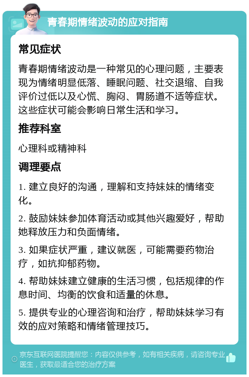 青春期情绪波动的应对指南 常见症状 青春期情绪波动是一种常见的心理问题，主要表现为情绪明显低落、睡眠问题、社交退缩、自我评价过低以及心慌、胸闷、胃肠道不适等症状。这些症状可能会影响日常生活和学习。 推荐科室 心理科或精神科 调理要点 1. 建立良好的沟通，理解和支持妹妹的情绪变化。 2. 鼓励妹妹参加体育活动或其他兴趣爱好，帮助她释放压力和负面情绪。 3. 如果症状严重，建议就医，可能需要药物治疗，如抗抑郁药物。 4. 帮助妹妹建立健康的生活习惯，包括规律的作息时间、均衡的饮食和适量的休息。 5. 提供专业的心理咨询和治疗，帮助妹妹学习有效的应对策略和情绪管理技巧。