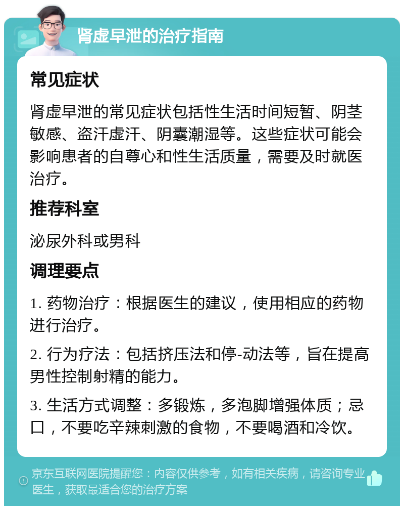 肾虚早泄的治疗指南 常见症状 肾虚早泄的常见症状包括性生活时间短暂、阴茎敏感、盗汗虚汗、阴囊潮湿等。这些症状可能会影响患者的自尊心和性生活质量，需要及时就医治疗。 推荐科室 泌尿外科或男科 调理要点 1. 药物治疗：根据医生的建议，使用相应的药物进行治疗。 2. 行为疗法：包括挤压法和停-动法等，旨在提高男性控制射精的能力。 3. 生活方式调整：多锻炼，多泡脚增强体质；忌口，不要吃辛辣刺激的食物，不要喝酒和冷饮。