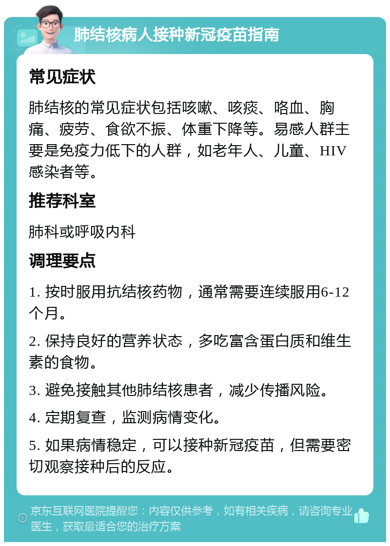 肺结核病人接种新冠疫苗指南 常见症状 肺结核的常见症状包括咳嗽、咳痰、咯血、胸痛、疲劳、食欲不振、体重下降等。易感人群主要是免疫力低下的人群，如老年人、儿童、HIV感染者等。 推荐科室 肺科或呼吸内科 调理要点 1. 按时服用抗结核药物，通常需要连续服用6-12个月。 2. 保持良好的营养状态，多吃富含蛋白质和维生素的食物。 3. 避免接触其他肺结核患者，减少传播风险。 4. 定期复查，监测病情变化。 5. 如果病情稳定，可以接种新冠疫苗，但需要密切观察接种后的反应。