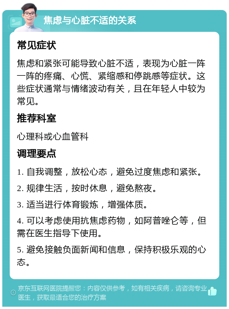 焦虑与心脏不适的关系 常见症状 焦虑和紧张可能导致心脏不适，表现为心脏一阵一阵的疼痛、心慌、紧缩感和停跳感等症状。这些症状通常与情绪波动有关，且在年轻人中较为常见。 推荐科室 心理科或心血管科 调理要点 1. 自我调整，放松心态，避免过度焦虑和紧张。 2. 规律生活，按时休息，避免熬夜。 3. 适当进行体育锻炼，增强体质。 4. 可以考虑使用抗焦虑药物，如阿普唑仑等，但需在医生指导下使用。 5. 避免接触负面新闻和信息，保持积极乐观的心态。