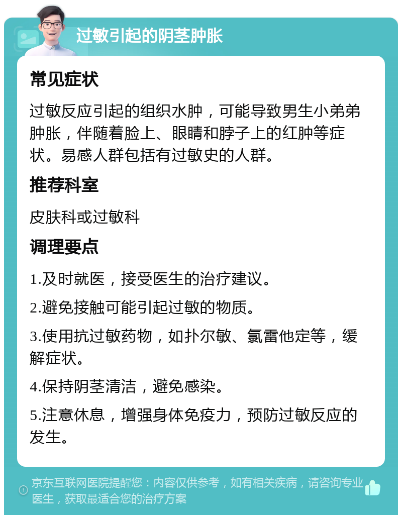 过敏引起的阴茎肿胀 常见症状 过敏反应引起的组织水肿，可能导致男生小弟弟肿胀，伴随着脸上、眼睛和脖子上的红肿等症状。易感人群包括有过敏史的人群。 推荐科室 皮肤科或过敏科 调理要点 1.及时就医，接受医生的治疗建议。 2.避免接触可能引起过敏的物质。 3.使用抗过敏药物，如扑尔敏、氯雷他定等，缓解症状。 4.保持阴茎清洁，避免感染。 5.注意休息，增强身体免疫力，预防过敏反应的发生。