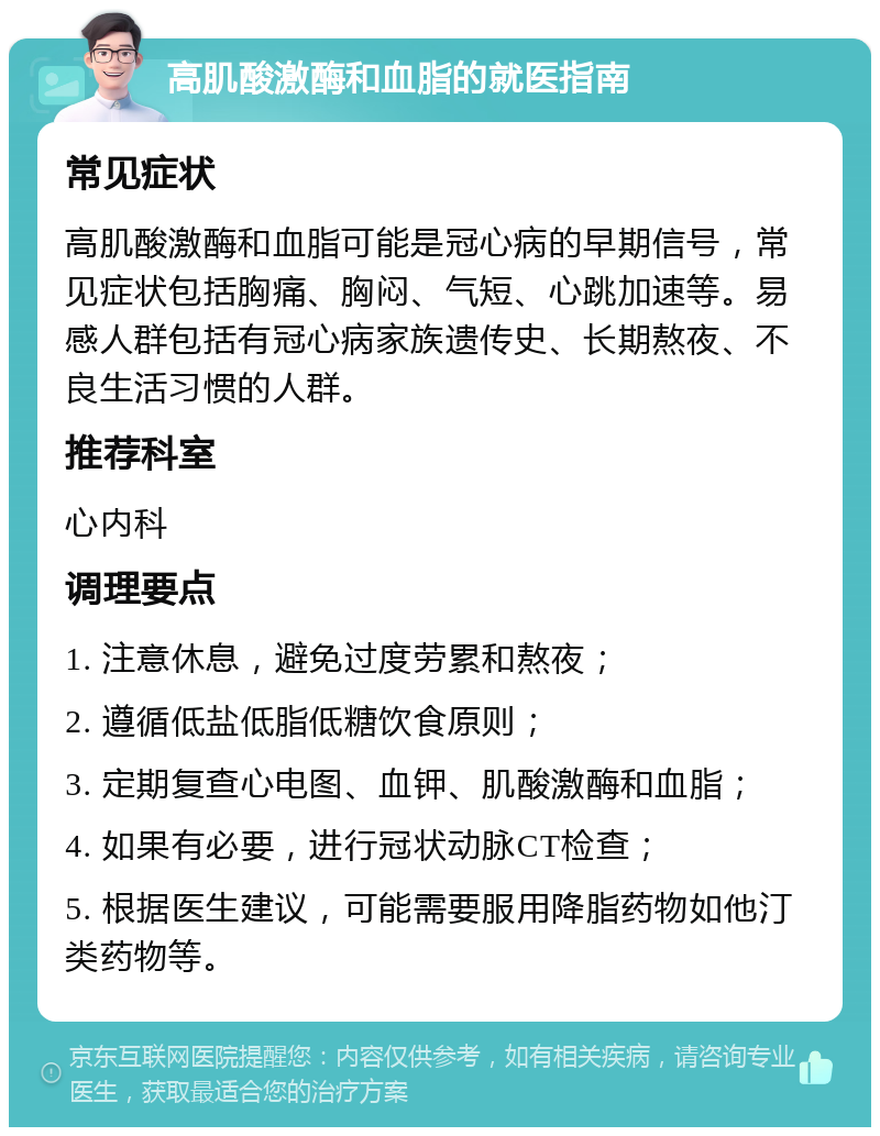 高肌酸激酶和血脂的就医指南 常见症状 高肌酸激酶和血脂可能是冠心病的早期信号，常见症状包括胸痛、胸闷、气短、心跳加速等。易感人群包括有冠心病家族遗传史、长期熬夜、不良生活习惯的人群。 推荐科室 心内科 调理要点 1. 注意休息，避免过度劳累和熬夜； 2. 遵循低盐低脂低糖饮食原则； 3. 定期复查心电图、血钾、肌酸激酶和血脂； 4. 如果有必要，进行冠状动脉CT检查； 5. 根据医生建议，可能需要服用降脂药物如他汀类药物等。