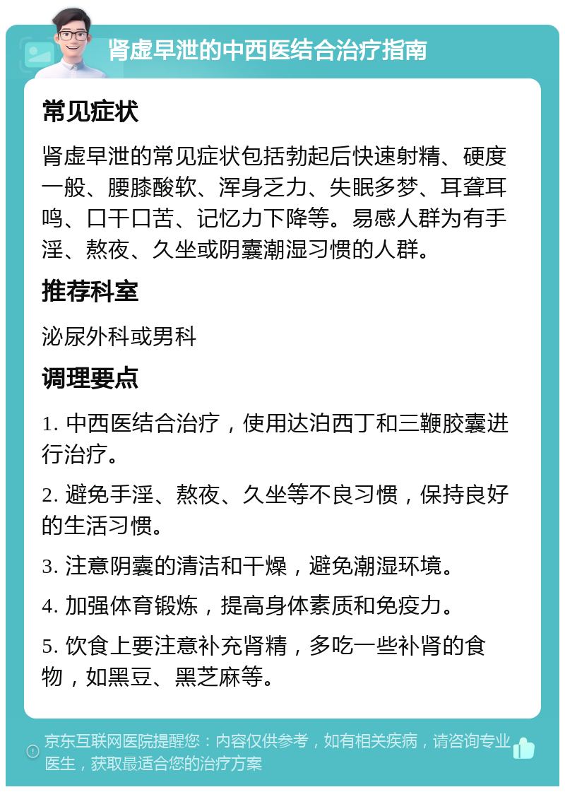 肾虚早泄的中西医结合治疗指南 常见症状 肾虚早泄的常见症状包括勃起后快速射精、硬度一般、腰膝酸软、浑身乏力、失眠多梦、耳聋耳鸣、口干口苦、记忆力下降等。易感人群为有手淫、熬夜、久坐或阴囊潮湿习惯的人群。 推荐科室 泌尿外科或男科 调理要点 1. 中西医结合治疗，使用达泊西丁和三鞭胶囊进行治疗。 2. 避免手淫、熬夜、久坐等不良习惯，保持良好的生活习惯。 3. 注意阴囊的清洁和干燥，避免潮湿环境。 4. 加强体育锻炼，提高身体素质和免疫力。 5. 饮食上要注意补充肾精，多吃一些补肾的食物，如黑豆、黑芝麻等。