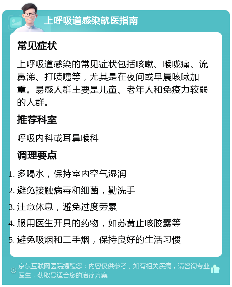 上呼吸道感染就医指南 常见症状 上呼吸道感染的常见症状包括咳嗽、喉咙痛、流鼻涕、打喷嚏等，尤其是在夜间或早晨咳嗽加重。易感人群主要是儿童、老年人和免疫力较弱的人群。 推荐科室 呼吸内科或耳鼻喉科 调理要点 多喝水，保持室内空气湿润 避免接触病毒和细菌，勤洗手 注意休息，避免过度劳累 服用医生开具的药物，如苏黄止咳胶囊等 避免吸烟和二手烟，保持良好的生活习惯