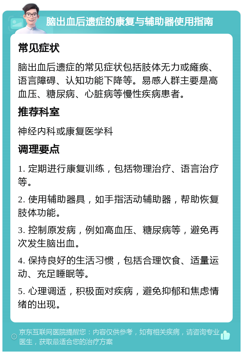 脑出血后遗症的康复与辅助器使用指南 常见症状 脑出血后遗症的常见症状包括肢体无力或瘫痪、语言障碍、认知功能下降等。易感人群主要是高血压、糖尿病、心脏病等慢性疾病患者。 推荐科室 神经内科或康复医学科 调理要点 1. 定期进行康复训练，包括物理治疗、语言治疗等。 2. 使用辅助器具，如手指活动辅助器，帮助恢复肢体功能。 3. 控制原发病，例如高血压、糖尿病等，避免再次发生脑出血。 4. 保持良好的生活习惯，包括合理饮食、适量运动、充足睡眠等。 5. 心理调适，积极面对疾病，避免抑郁和焦虑情绪的出现。