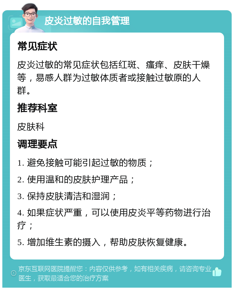 皮炎过敏的自我管理 常见症状 皮炎过敏的常见症状包括红斑、瘙痒、皮肤干燥等，易感人群为过敏体质者或接触过敏原的人群。 推荐科室 皮肤科 调理要点 1. 避免接触可能引起过敏的物质； 2. 使用温和的皮肤护理产品； 3. 保持皮肤清洁和湿润； 4. 如果症状严重，可以使用皮炎平等药物进行治疗； 5. 增加维生素的摄入，帮助皮肤恢复健康。