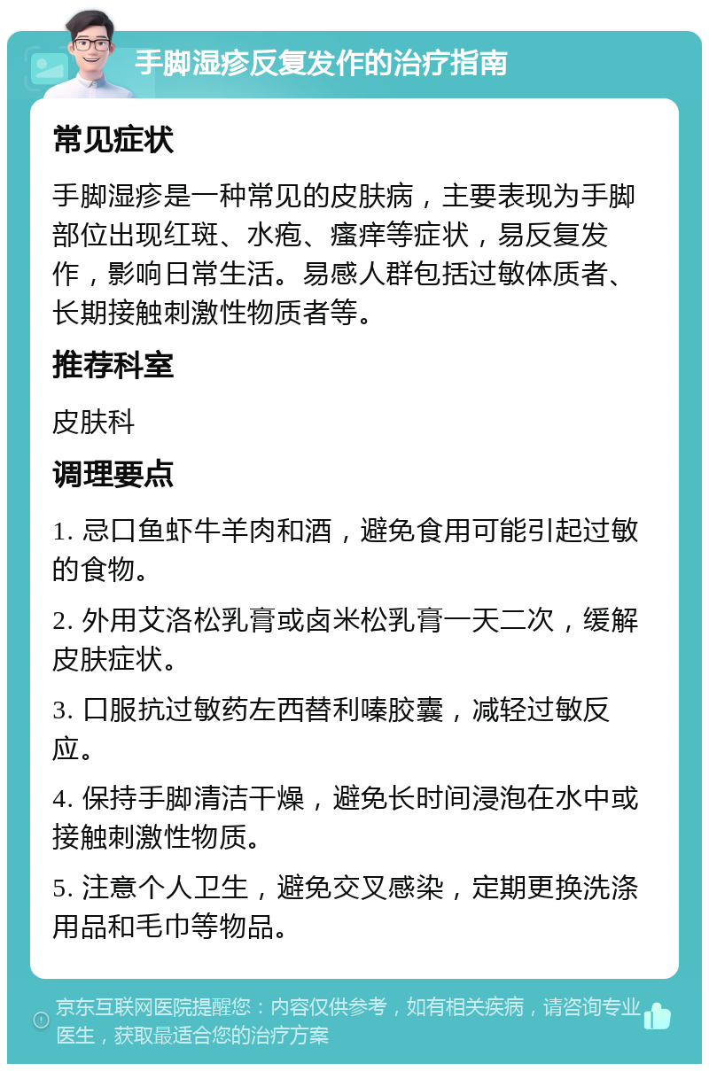 手脚湿疹反复发作的治疗指南 常见症状 手脚湿疹是一种常见的皮肤病，主要表现为手脚部位出现红斑、水疱、瘙痒等症状，易反复发作，影响日常生活。易感人群包括过敏体质者、长期接触刺激性物质者等。 推荐科室 皮肤科 调理要点 1. 忌口鱼虾牛羊肉和酒，避免食用可能引起过敏的食物。 2. 外用艾洛松乳膏或卤米松乳膏一天二次，缓解皮肤症状。 3. 口服抗过敏药左西替利嗪胶囊，减轻过敏反应。 4. 保持手脚清洁干燥，避免长时间浸泡在水中或接触刺激性物质。 5. 注意个人卫生，避免交叉感染，定期更换洗涤用品和毛巾等物品。