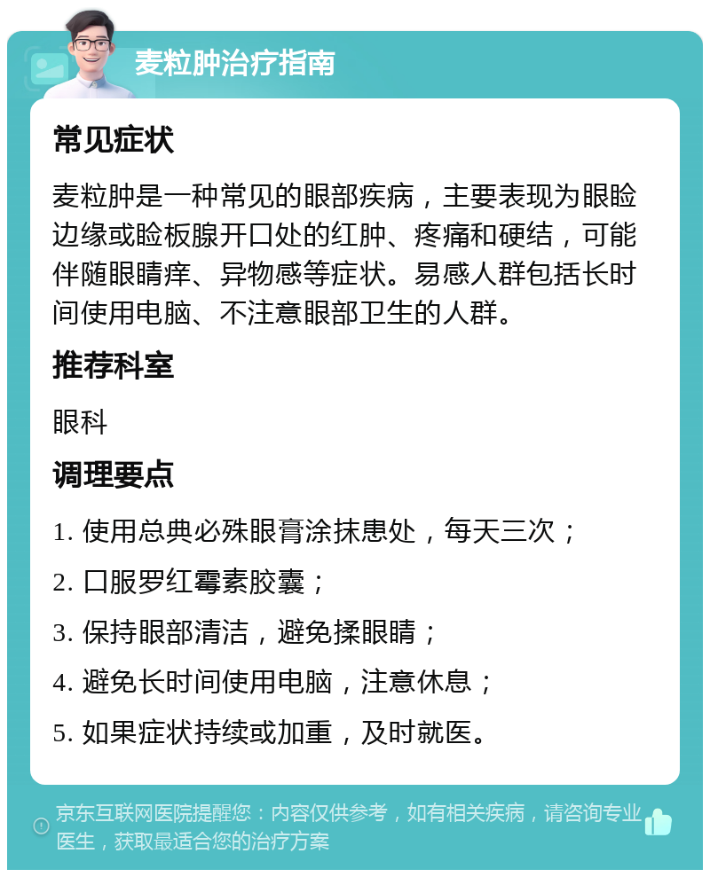 麦粒肿治疗指南 常见症状 麦粒肿是一种常见的眼部疾病，主要表现为眼睑边缘或睑板腺开口处的红肿、疼痛和硬结，可能伴随眼睛痒、异物感等症状。易感人群包括长时间使用电脑、不注意眼部卫生的人群。 推荐科室 眼科 调理要点 1. 使用总典必殊眼膏涂抹患处，每天三次； 2. 口服罗红霉素胶囊； 3. 保持眼部清洁，避免揉眼睛； 4. 避免长时间使用电脑，注意休息； 5. 如果症状持续或加重，及时就医。