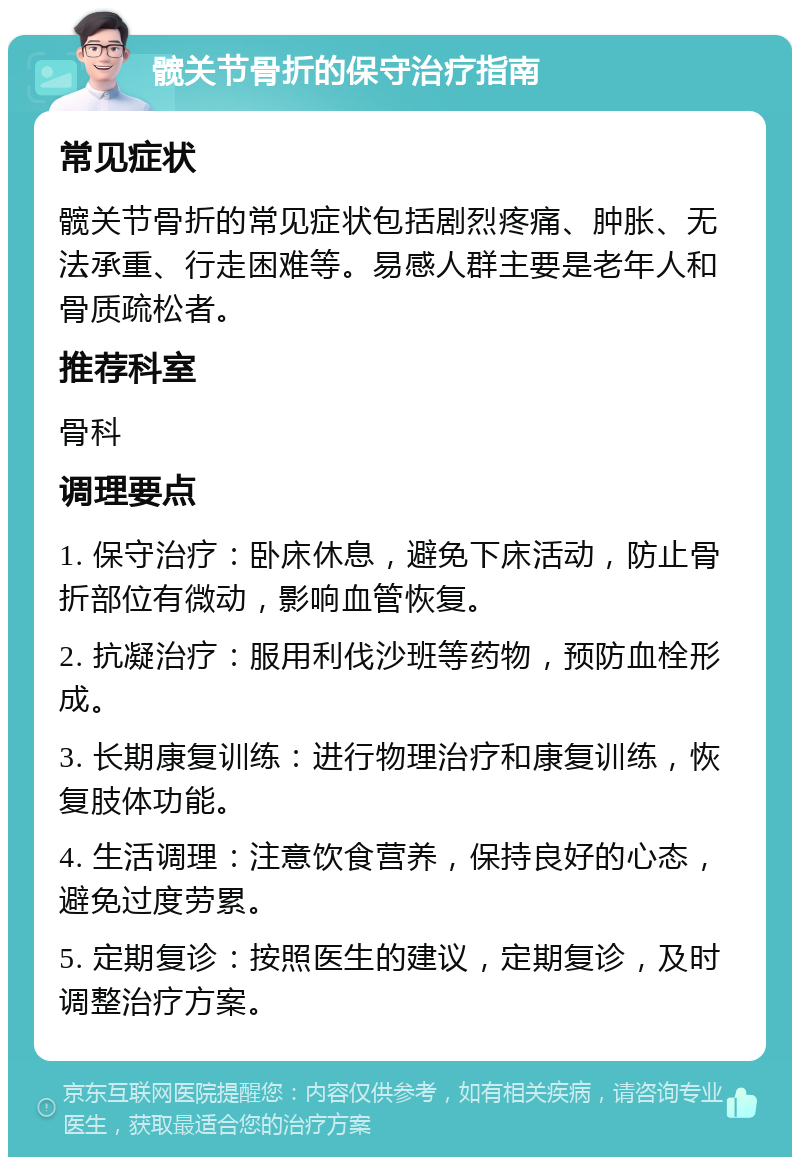 髋关节骨折的保守治疗指南 常见症状 髋关节骨折的常见症状包括剧烈疼痛、肿胀、无法承重、行走困难等。易感人群主要是老年人和骨质疏松者。 推荐科室 骨科 调理要点 1. 保守治疗：卧床休息，避免下床活动，防止骨折部位有微动，影响血管恢复。 2. 抗凝治疗：服用利伐沙班等药物，预防血栓形成。 3. 长期康复训练：进行物理治疗和康复训练，恢复肢体功能。 4. 生活调理：注意饮食营养，保持良好的心态，避免过度劳累。 5. 定期复诊：按照医生的建议，定期复诊，及时调整治疗方案。