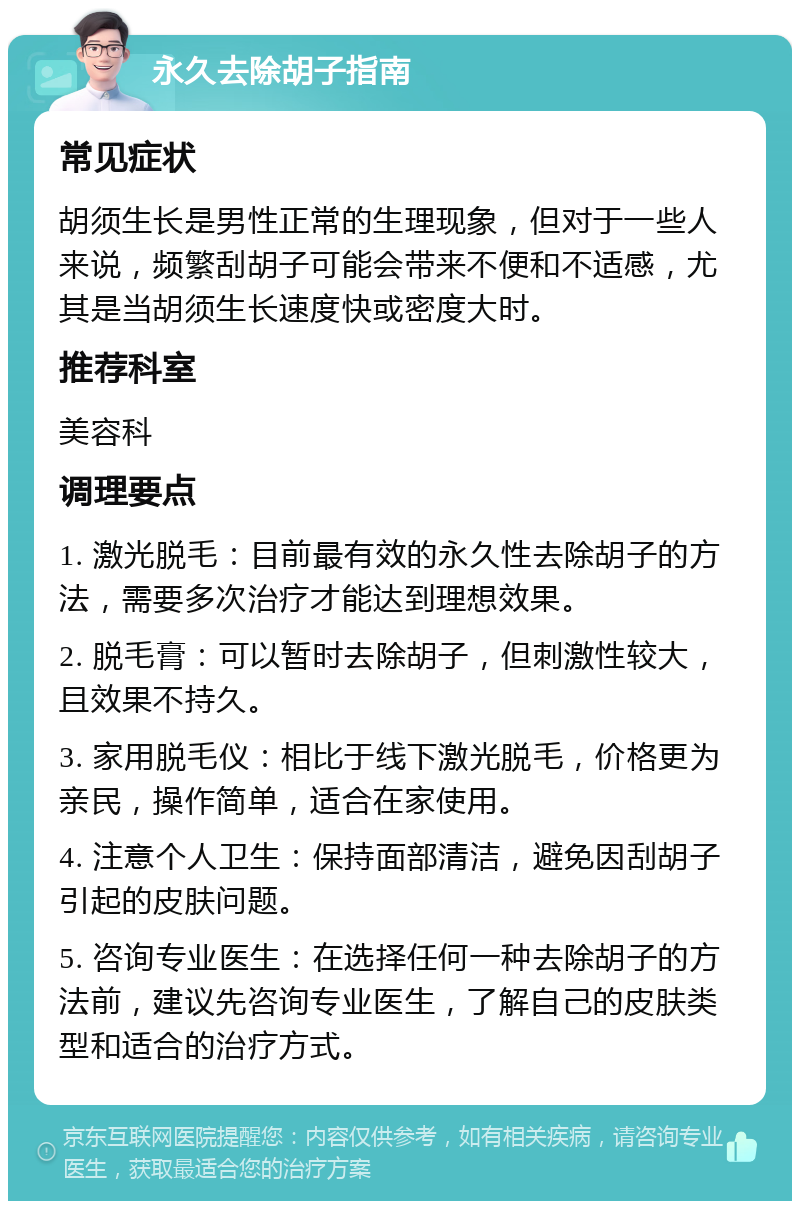 永久去除胡子指南 常见症状 胡须生长是男性正常的生理现象，但对于一些人来说，频繁刮胡子可能会带来不便和不适感，尤其是当胡须生长速度快或密度大时。 推荐科室 美容科 调理要点 1. 激光脱毛：目前最有效的永久性去除胡子的方法，需要多次治疗才能达到理想效果。 2. 脱毛膏：可以暂时去除胡子，但刺激性较大，且效果不持久。 3. 家用脱毛仪：相比于线下激光脱毛，价格更为亲民，操作简单，适合在家使用。 4. 注意个人卫生：保持面部清洁，避免因刮胡子引起的皮肤问题。 5. 咨询专业医生：在选择任何一种去除胡子的方法前，建议先咨询专业医生，了解自己的皮肤类型和适合的治疗方式。