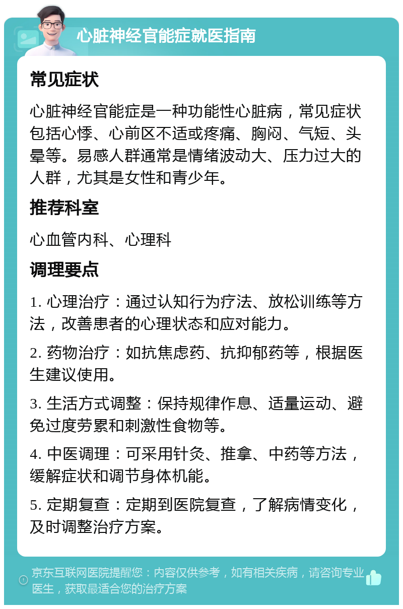 心脏神经官能症就医指南 常见症状 心脏神经官能症是一种功能性心脏病，常见症状包括心悸、心前区不适或疼痛、胸闷、气短、头晕等。易感人群通常是情绪波动大、压力过大的人群，尤其是女性和青少年。 推荐科室 心血管内科、心理科 调理要点 1. 心理治疗：通过认知行为疗法、放松训练等方法，改善患者的心理状态和应对能力。 2. 药物治疗：如抗焦虑药、抗抑郁药等，根据医生建议使用。 3. 生活方式调整：保持规律作息、适量运动、避免过度劳累和刺激性食物等。 4. 中医调理：可采用针灸、推拿、中药等方法，缓解症状和调节身体机能。 5. 定期复查：定期到医院复查，了解病情变化，及时调整治疗方案。