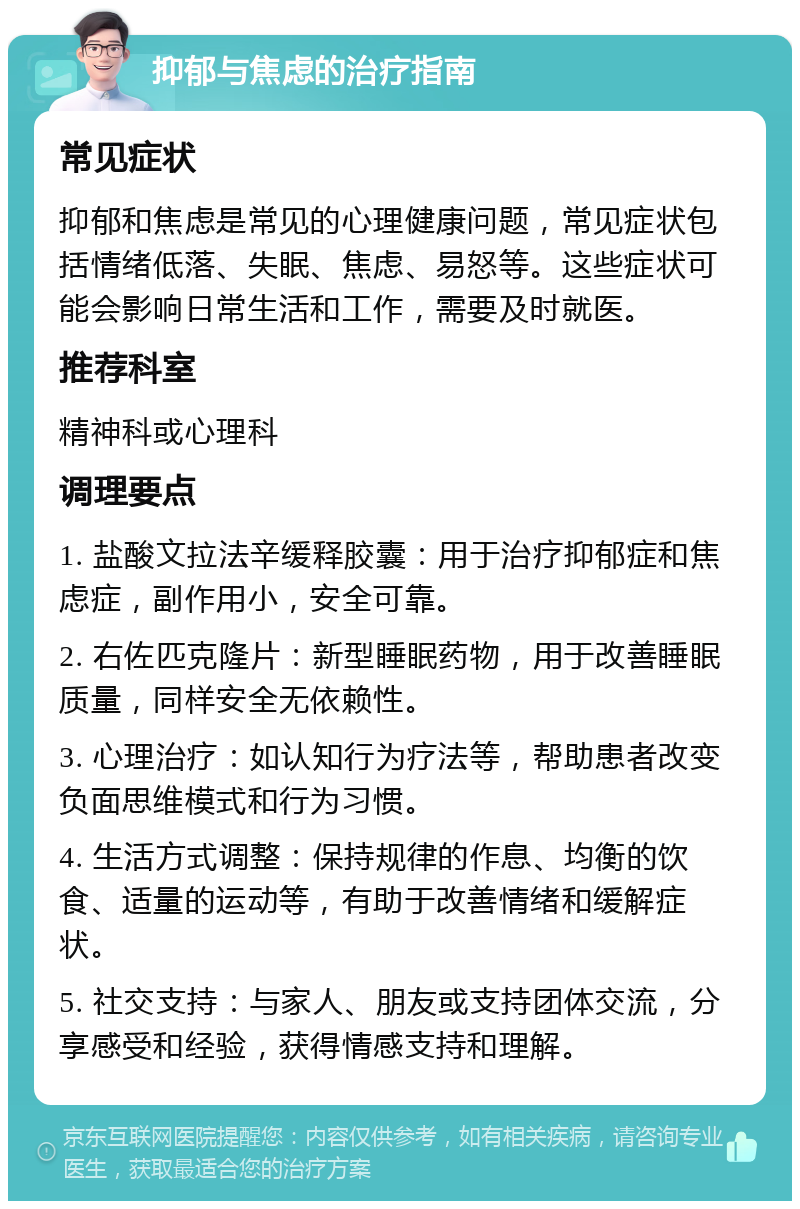 抑郁与焦虑的治疗指南 常见症状 抑郁和焦虑是常见的心理健康问题，常见症状包括情绪低落、失眠、焦虑、易怒等。这些症状可能会影响日常生活和工作，需要及时就医。 推荐科室 精神科或心理科 调理要点 1. 盐酸文拉法辛缓释胶囊：用于治疗抑郁症和焦虑症，副作用小，安全可靠。 2. 右佐匹克隆片：新型睡眠药物，用于改善睡眠质量，同样安全无依赖性。 3. 心理治疗：如认知行为疗法等，帮助患者改变负面思维模式和行为习惯。 4. 生活方式调整：保持规律的作息、均衡的饮食、适量的运动等，有助于改善情绪和缓解症状。 5. 社交支持：与家人、朋友或支持团体交流，分享感受和经验，获得情感支持和理解。