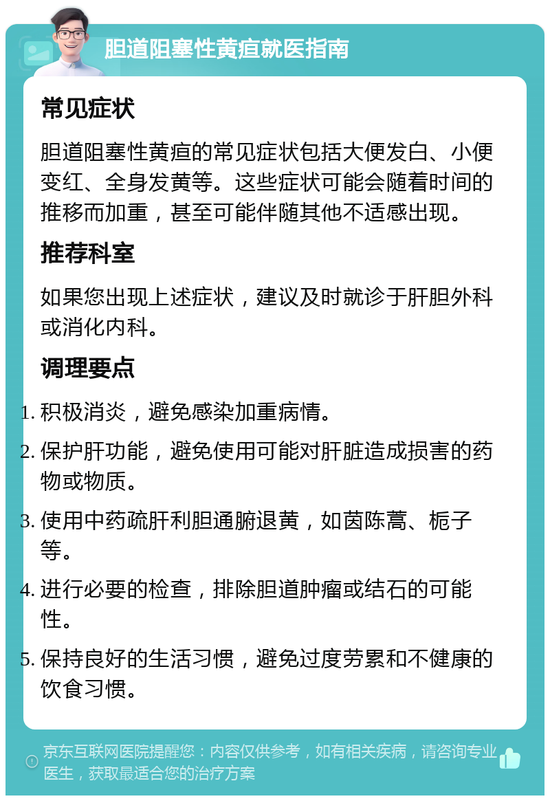 胆道阻塞性黄疸就医指南 常见症状 胆道阻塞性黄疸的常见症状包括大便发白、小便变红、全身发黄等。这些症状可能会随着时间的推移而加重，甚至可能伴随其他不适感出现。 推荐科室 如果您出现上述症状，建议及时就诊于肝胆外科或消化内科。 调理要点 积极消炎，避免感染加重病情。 保护肝功能，避免使用可能对肝脏造成损害的药物或物质。 使用中药疏肝利胆通腑退黄，如茵陈蒿、栀子等。 进行必要的检查，排除胆道肿瘤或结石的可能性。 保持良好的生活习惯，避免过度劳累和不健康的饮食习惯。