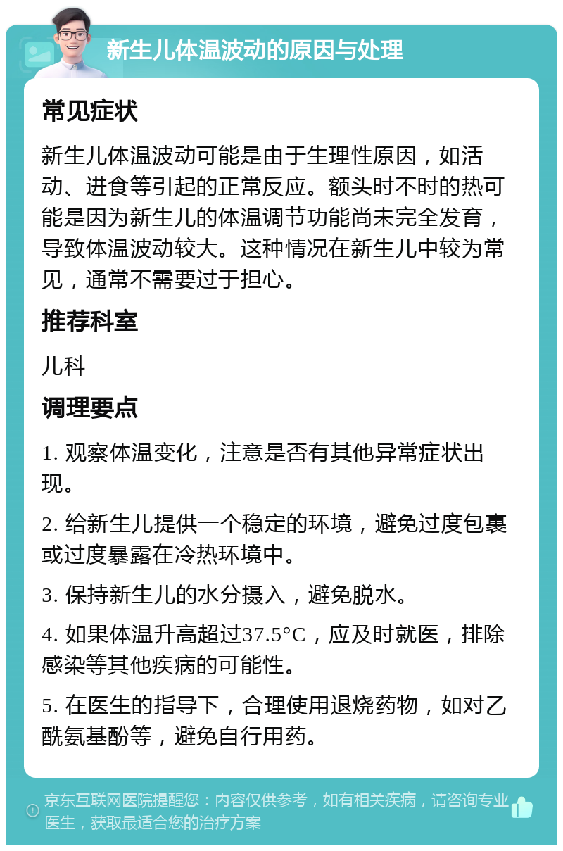 新生儿体温波动的原因与处理 常见症状 新生儿体温波动可能是由于生理性原因，如活动、进食等引起的正常反应。额头时不时的热可能是因为新生儿的体温调节功能尚未完全发育，导致体温波动较大。这种情况在新生儿中较为常见，通常不需要过于担心。 推荐科室 儿科 调理要点 1. 观察体温变化，注意是否有其他异常症状出现。 2. 给新生儿提供一个稳定的环境，避免过度包裹或过度暴露在冷热环境中。 3. 保持新生儿的水分摄入，避免脱水。 4. 如果体温升高超过37.5°C，应及时就医，排除感染等其他疾病的可能性。 5. 在医生的指导下，合理使用退烧药物，如对乙酰氨基酚等，避免自行用药。