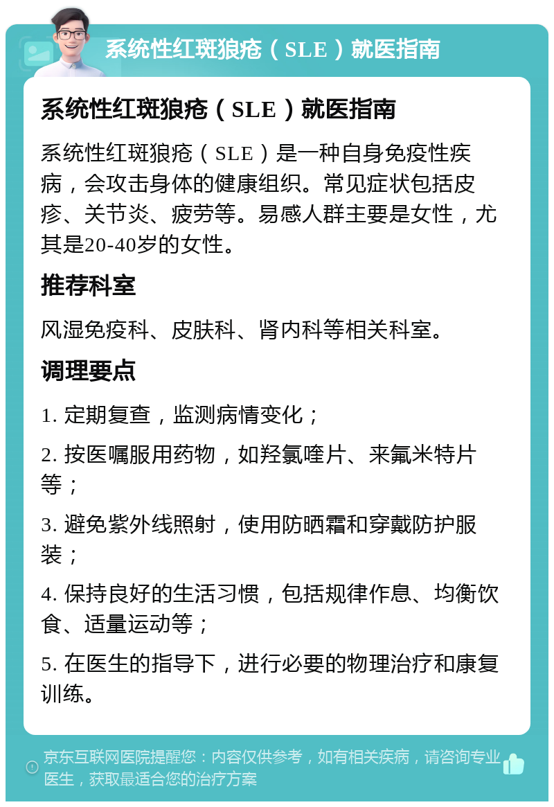 系统性红斑狼疮（SLE）就医指南 系统性红斑狼疮（SLE）就医指南 系统性红斑狼疮（SLE）是一种自身免疫性疾病，会攻击身体的健康组织。常见症状包括皮疹、关节炎、疲劳等。易感人群主要是女性，尤其是20-40岁的女性。 推荐科室 风湿免疫科、皮肤科、肾内科等相关科室。 调理要点 1. 定期复查，监测病情变化； 2. 按医嘱服用药物，如羟氯喹片、来氟米特片等； 3. 避免紫外线照射，使用防晒霜和穿戴防护服装； 4. 保持良好的生活习惯，包括规律作息、均衡饮食、适量运动等； 5. 在医生的指导下，进行必要的物理治疗和康复训练。