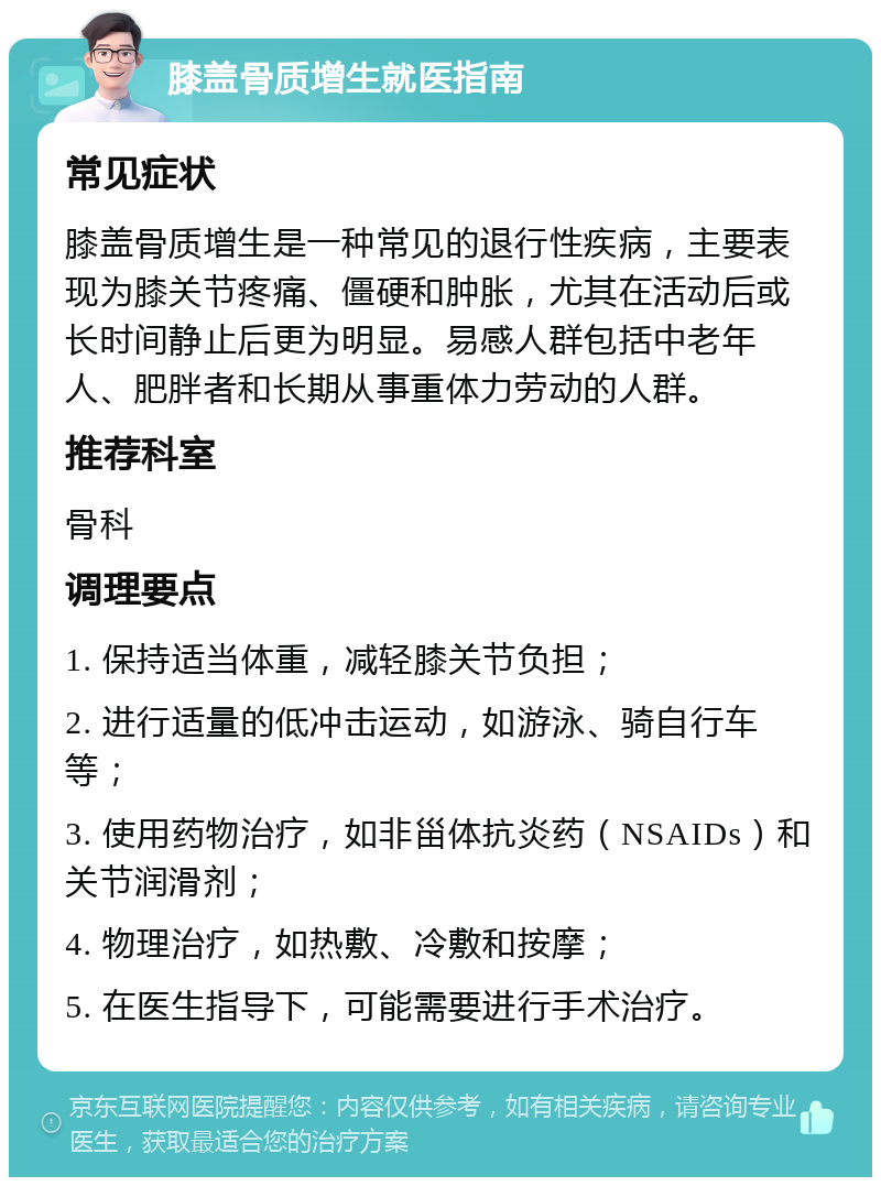 膝盖骨质增生就医指南 常见症状 膝盖骨质增生是一种常见的退行性疾病，主要表现为膝关节疼痛、僵硬和肿胀，尤其在活动后或长时间静止后更为明显。易感人群包括中老年人、肥胖者和长期从事重体力劳动的人群。 推荐科室 骨科 调理要点 1. 保持适当体重，减轻膝关节负担； 2. 进行适量的低冲击运动，如游泳、骑自行车等； 3. 使用药物治疗，如非甾体抗炎药（NSAIDs）和关节润滑剂； 4. 物理治疗，如热敷、冷敷和按摩； 5. 在医生指导下，可能需要进行手术治疗。