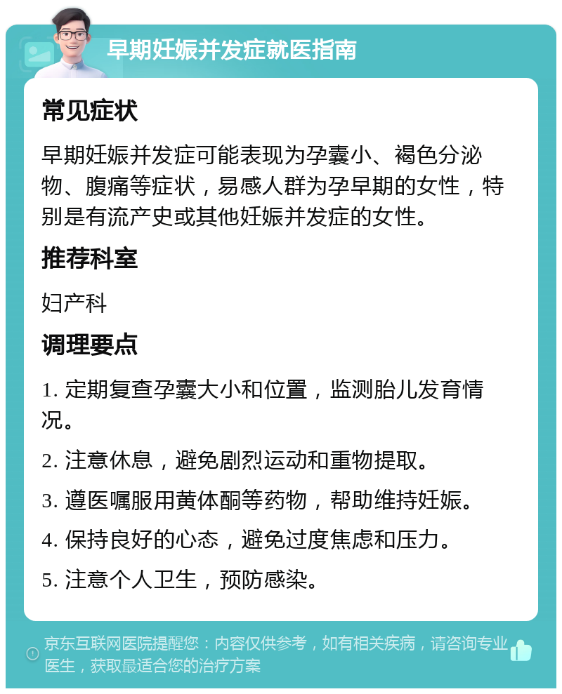 早期妊娠并发症就医指南 常见症状 早期妊娠并发症可能表现为孕囊小、褐色分泌物、腹痛等症状，易感人群为孕早期的女性，特别是有流产史或其他妊娠并发症的女性。 推荐科室 妇产科 调理要点 1. 定期复查孕囊大小和位置，监测胎儿发育情况。 2. 注意休息，避免剧烈运动和重物提取。 3. 遵医嘱服用黄体酮等药物，帮助维持妊娠。 4. 保持良好的心态，避免过度焦虑和压力。 5. 注意个人卫生，预防感染。