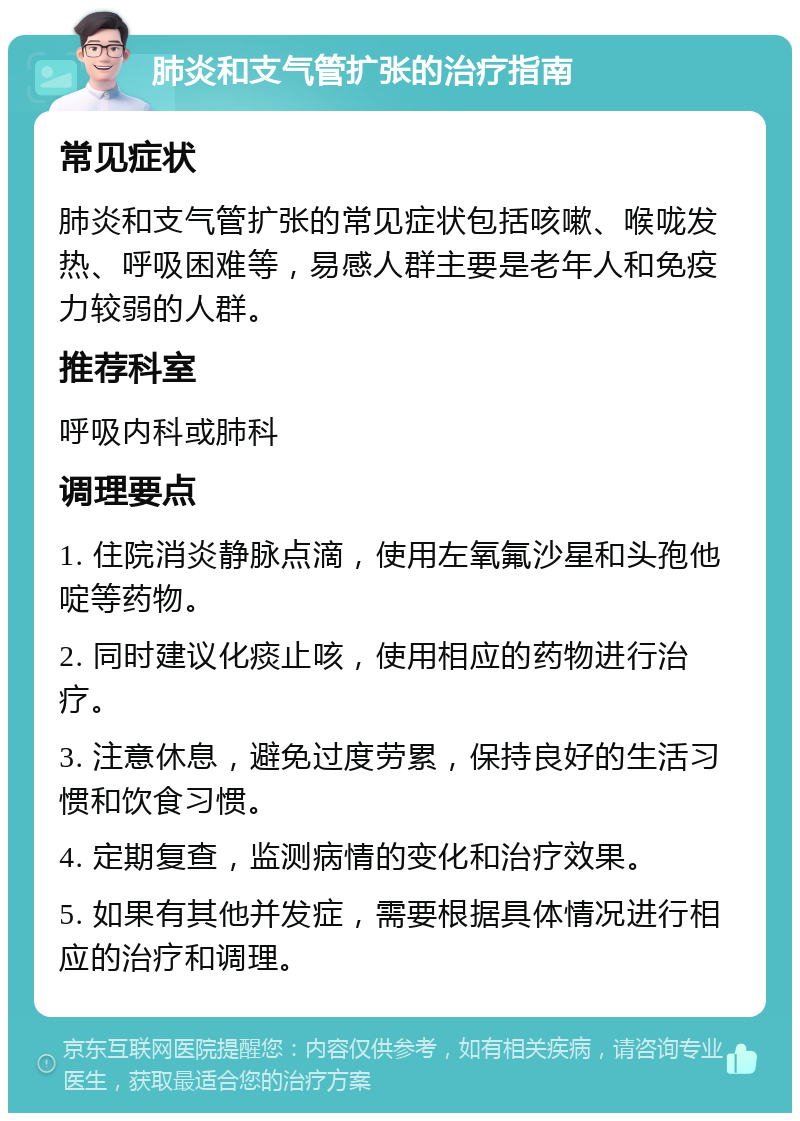 肺炎和支气管扩张的治疗指南 常见症状 肺炎和支气管扩张的常见症状包括咳嗽、喉咙发热、呼吸困难等，易感人群主要是老年人和免疫力较弱的人群。 推荐科室 呼吸内科或肺科 调理要点 1. 住院消炎静脉点滴，使用左氧氟沙星和头孢他啶等药物。 2. 同时建议化痰止咳，使用相应的药物进行治疗。 3. 注意休息，避免过度劳累，保持良好的生活习惯和饮食习惯。 4. 定期复查，监测病情的变化和治疗效果。 5. 如果有其他并发症，需要根据具体情况进行相应的治疗和调理。