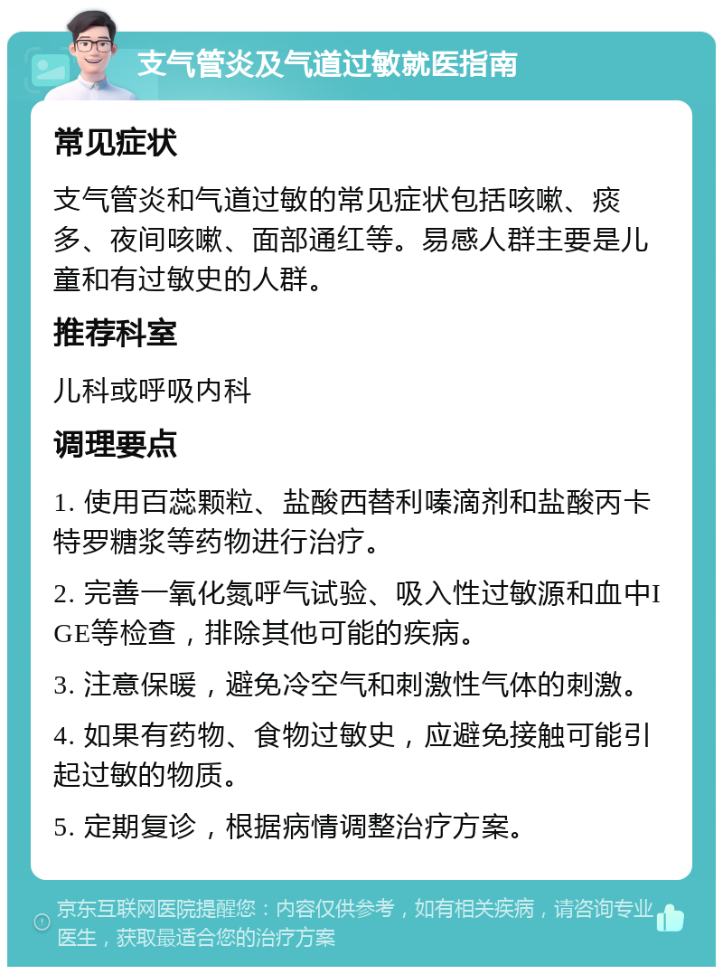 支气管炎及气道过敏就医指南 常见症状 支气管炎和气道过敏的常见症状包括咳嗽、痰多、夜间咳嗽、面部通红等。易感人群主要是儿童和有过敏史的人群。 推荐科室 儿科或呼吸内科 调理要点 1. 使用百蕊颗粒、盐酸西替利嗪滴剂和盐酸丙卡特罗糖浆等药物进行治疗。 2. 完善一氧化氮呼气试验、吸入性过敏源和血中IGE等检查，排除其他可能的疾病。 3. 注意保暖，避免冷空气和刺激性气体的刺激。 4. 如果有药物、食物过敏史，应避免接触可能引起过敏的物质。 5. 定期复诊，根据病情调整治疗方案。