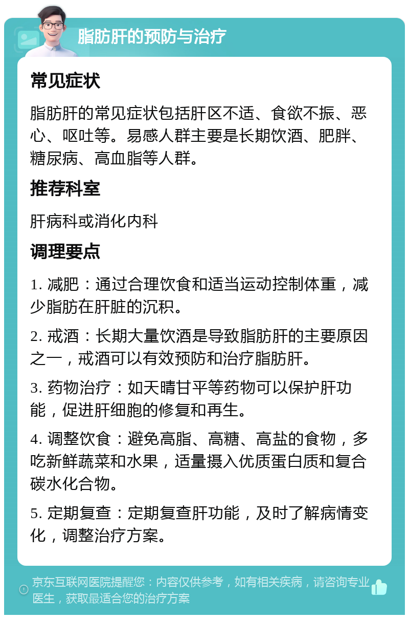 脂肪肝的预防与治疗 常见症状 脂肪肝的常见症状包括肝区不适、食欲不振、恶心、呕吐等。易感人群主要是长期饮酒、肥胖、糖尿病、高血脂等人群。 推荐科室 肝病科或消化内科 调理要点 1. 减肥：通过合理饮食和适当运动控制体重，减少脂肪在肝脏的沉积。 2. 戒酒：长期大量饮酒是导致脂肪肝的主要原因之一，戒酒可以有效预防和治疗脂肪肝。 3. 药物治疗：如天晴甘平等药物可以保护肝功能，促进肝细胞的修复和再生。 4. 调整饮食：避免高脂、高糖、高盐的食物，多吃新鲜蔬菜和水果，适量摄入优质蛋白质和复合碳水化合物。 5. 定期复查：定期复查肝功能，及时了解病情变化，调整治疗方案。