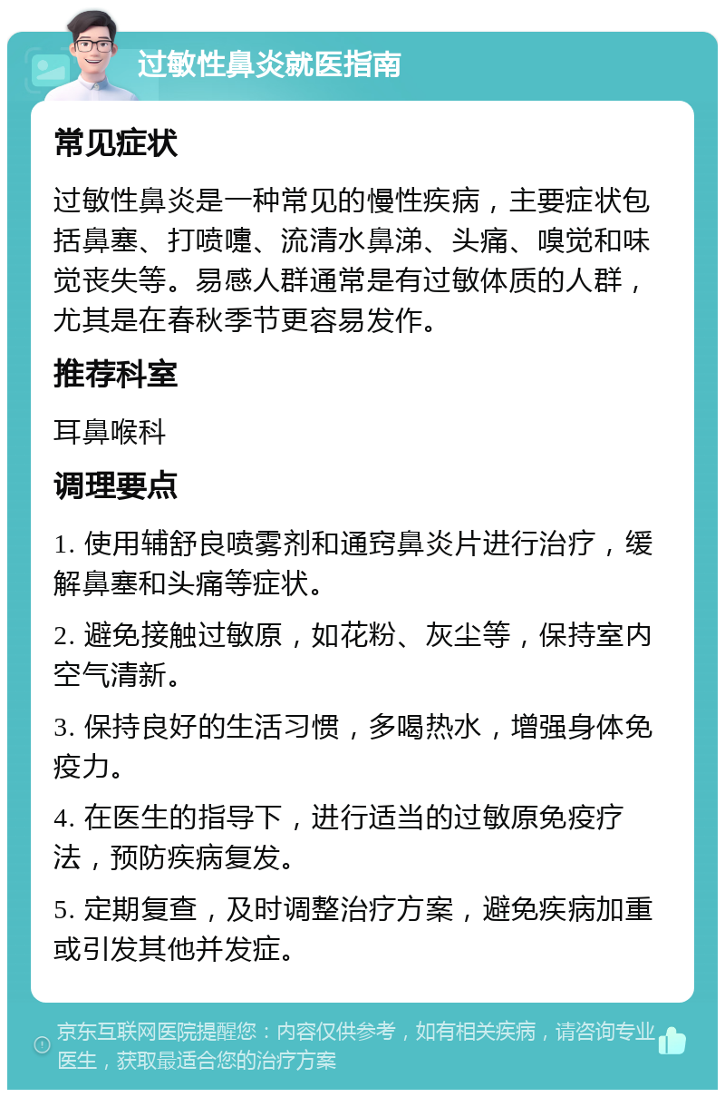 过敏性鼻炎就医指南 常见症状 过敏性鼻炎是一种常见的慢性疾病，主要症状包括鼻塞、打喷嚏、流清水鼻涕、头痛、嗅觉和味觉丧失等。易感人群通常是有过敏体质的人群，尤其是在春秋季节更容易发作。 推荐科室 耳鼻喉科 调理要点 1. 使用辅舒良喷雾剂和通窍鼻炎片进行治疗，缓解鼻塞和头痛等症状。 2. 避免接触过敏原，如花粉、灰尘等，保持室内空气清新。 3. 保持良好的生活习惯，多喝热水，增强身体免疫力。 4. 在医生的指导下，进行适当的过敏原免疫疗法，预防疾病复发。 5. 定期复查，及时调整治疗方案，避免疾病加重或引发其他并发症。