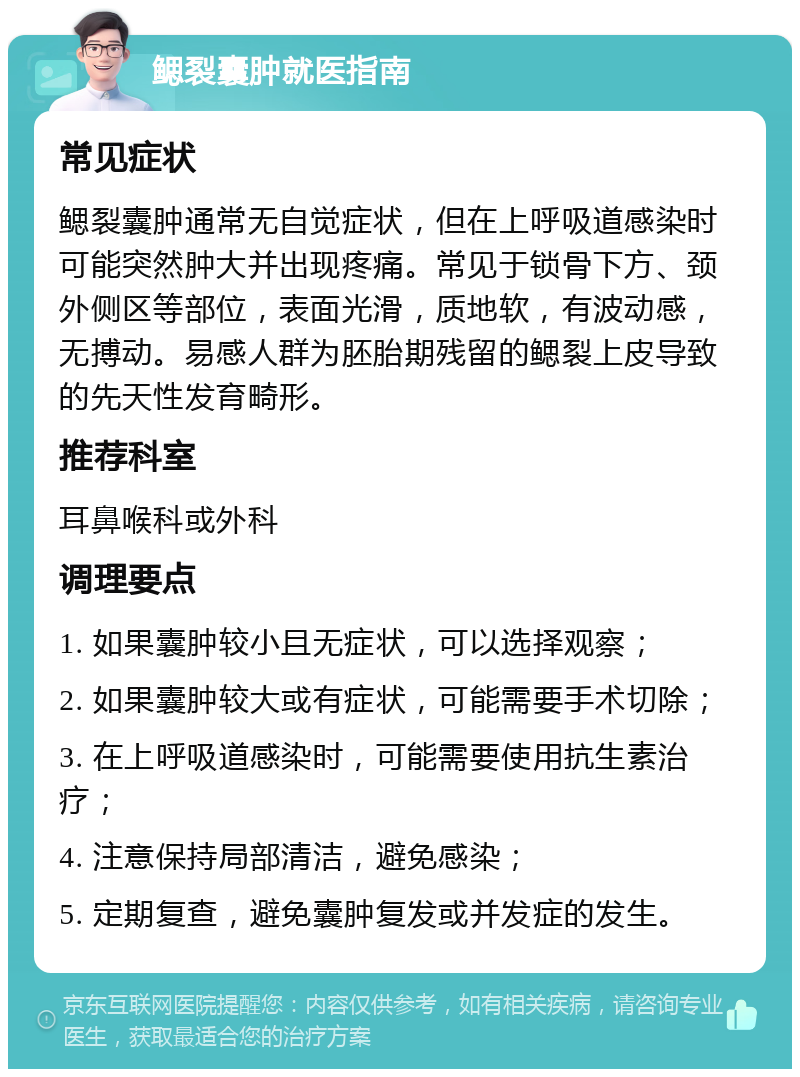 鳃裂囊肿就医指南 常见症状 鳃裂囊肿通常无自觉症状，但在上呼吸道感染时可能突然肿大并出现疼痛。常见于锁骨下方、颈外侧区等部位，表面光滑，质地软，有波动感，无搏动。易感人群为胚胎期残留的鳃裂上皮导致的先天性发育畸形。 推荐科室 耳鼻喉科或外科 调理要点 1. 如果囊肿较小且无症状，可以选择观察； 2. 如果囊肿较大或有症状，可能需要手术切除； 3. 在上呼吸道感染时，可能需要使用抗生素治疗； 4. 注意保持局部清洁，避免感染； 5. 定期复查，避免囊肿复发或并发症的发生。