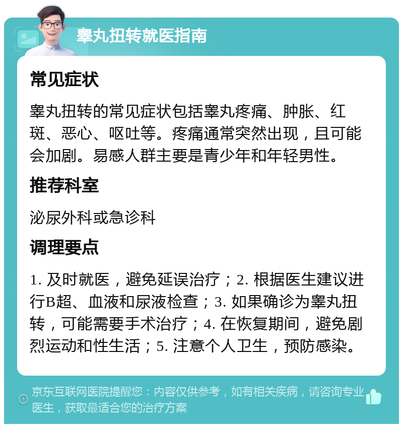 睾丸扭转就医指南 常见症状 睾丸扭转的常见症状包括睾丸疼痛、肿胀、红斑、恶心、呕吐等。疼痛通常突然出现，且可能会加剧。易感人群主要是青少年和年轻男性。 推荐科室 泌尿外科或急诊科 调理要点 1. 及时就医，避免延误治疗；2. 根据医生建议进行B超、血液和尿液检查；3. 如果确诊为睾丸扭转，可能需要手术治疗；4. 在恢复期间，避免剧烈运动和性生活；5. 注意个人卫生，预防感染。