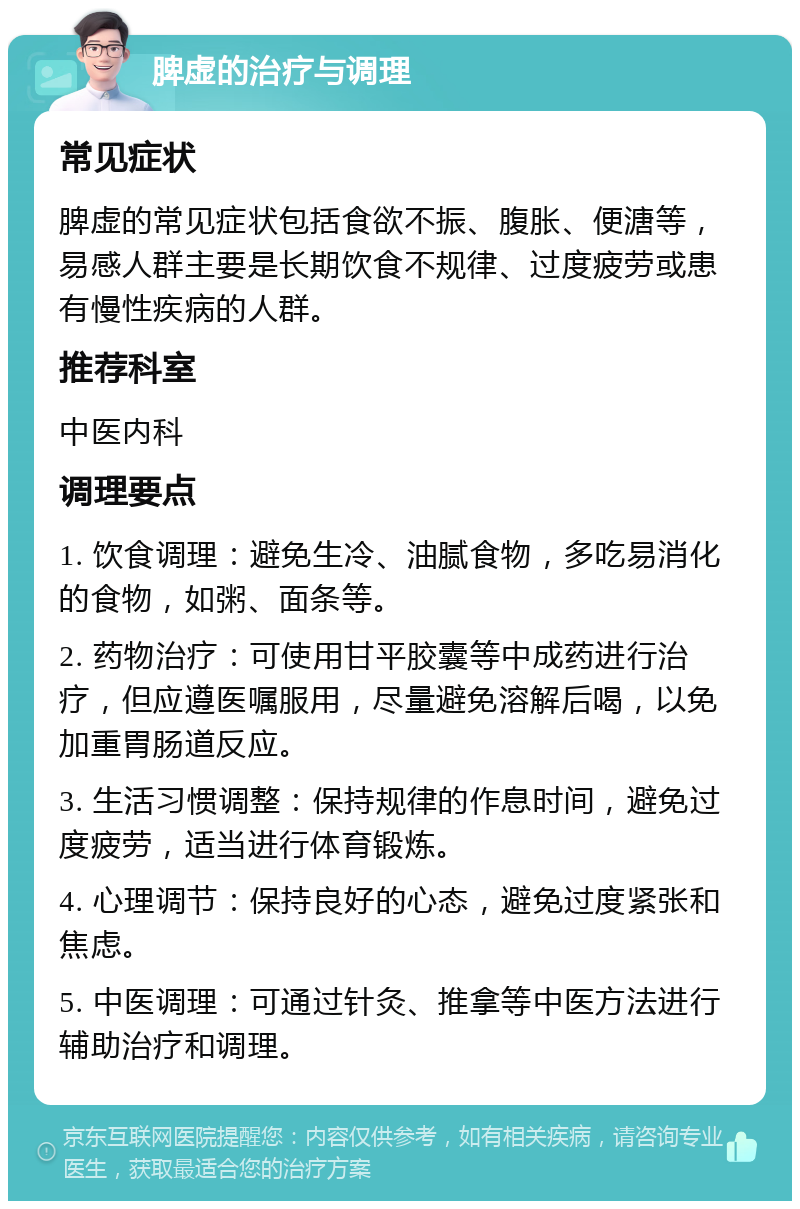 脾虚的治疗与调理 常见症状 脾虚的常见症状包括食欲不振、腹胀、便溏等，易感人群主要是长期饮食不规律、过度疲劳或患有慢性疾病的人群。 推荐科室 中医内科 调理要点 1. 饮食调理：避免生冷、油腻食物，多吃易消化的食物，如粥、面条等。 2. 药物治疗：可使用甘平胶囊等中成药进行治疗，但应遵医嘱服用，尽量避免溶解后喝，以免加重胃肠道反应。 3. 生活习惯调整：保持规律的作息时间，避免过度疲劳，适当进行体育锻炼。 4. 心理调节：保持良好的心态，避免过度紧张和焦虑。 5. 中医调理：可通过针灸、推拿等中医方法进行辅助治疗和调理。