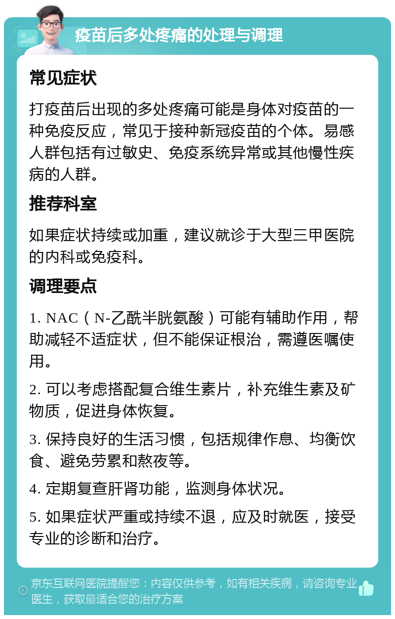 疫苗后多处疼痛的处理与调理 常见症状 打疫苗后出现的多处疼痛可能是身体对疫苗的一种免疫反应，常见于接种新冠疫苗的个体。易感人群包括有过敏史、免疫系统异常或其他慢性疾病的人群。 推荐科室 如果症状持续或加重，建议就诊于大型三甲医院的内科或免疫科。 调理要点 1. NAC（N-乙酰半胱氨酸）可能有辅助作用，帮助减轻不适症状，但不能保证根治，需遵医嘱使用。 2. 可以考虑搭配复合维生素片，补充维生素及矿物质，促进身体恢复。 3. 保持良好的生活习惯，包括规律作息、均衡饮食、避免劳累和熬夜等。 4. 定期复查肝肾功能，监测身体状况。 5. 如果症状严重或持续不退，应及时就医，接受专业的诊断和治疗。