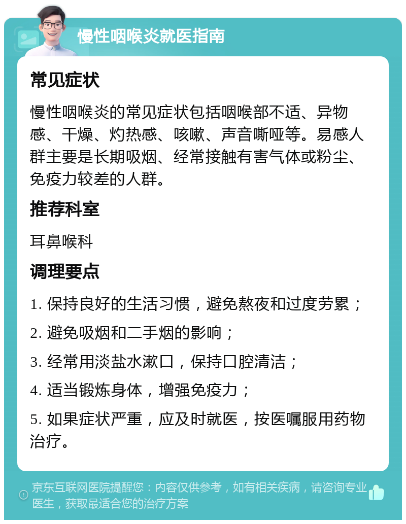 慢性咽喉炎就医指南 常见症状 慢性咽喉炎的常见症状包括咽喉部不适、异物感、干燥、灼热感、咳嗽、声音嘶哑等。易感人群主要是长期吸烟、经常接触有害气体或粉尘、免疫力较差的人群。 推荐科室 耳鼻喉科 调理要点 1. 保持良好的生活习惯，避免熬夜和过度劳累； 2. 避免吸烟和二手烟的影响； 3. 经常用淡盐水漱口，保持口腔清洁； 4. 适当锻炼身体，增强免疫力； 5. 如果症状严重，应及时就医，按医嘱服用药物治疗。