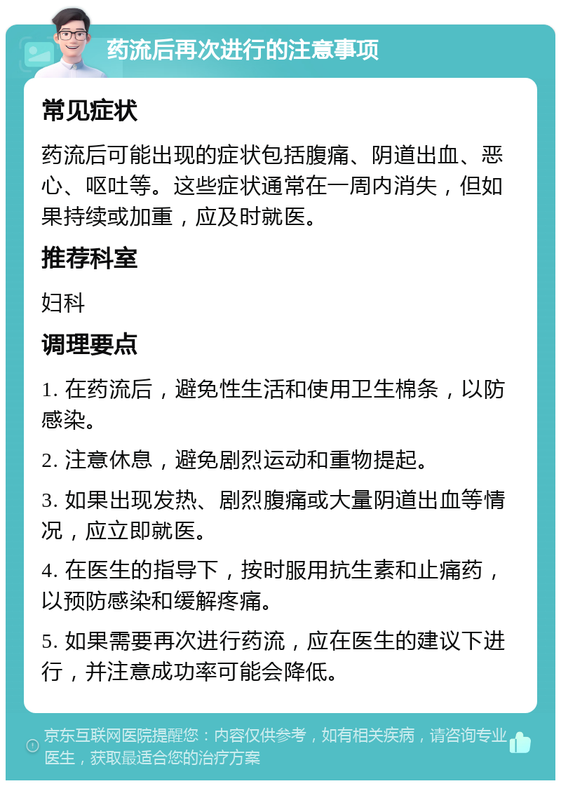 药流后再次进行的注意事项 常见症状 药流后可能出现的症状包括腹痛、阴道出血、恶心、呕吐等。这些症状通常在一周内消失，但如果持续或加重，应及时就医。 推荐科室 妇科 调理要点 1. 在药流后，避免性生活和使用卫生棉条，以防感染。 2. 注意休息，避免剧烈运动和重物提起。 3. 如果出现发热、剧烈腹痛或大量阴道出血等情况，应立即就医。 4. 在医生的指导下，按时服用抗生素和止痛药，以预防感染和缓解疼痛。 5. 如果需要再次进行药流，应在医生的建议下进行，并注意成功率可能会降低。