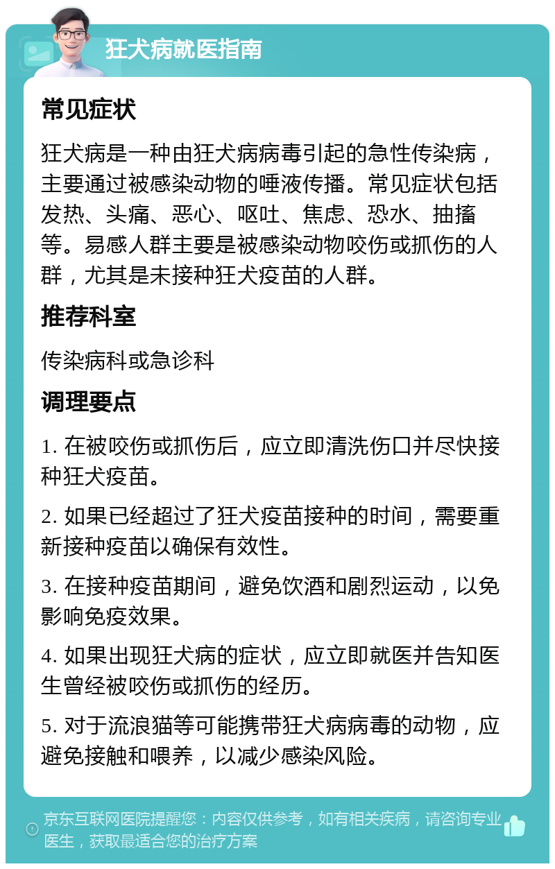 狂犬病就医指南 常见症状 狂犬病是一种由狂犬病病毒引起的急性传染病，主要通过被感染动物的唾液传播。常见症状包括发热、头痛、恶心、呕吐、焦虑、恐水、抽搐等。易感人群主要是被感染动物咬伤或抓伤的人群，尤其是未接种狂犬疫苗的人群。 推荐科室 传染病科或急诊科 调理要点 1. 在被咬伤或抓伤后，应立即清洗伤口并尽快接种狂犬疫苗。 2. 如果已经超过了狂犬疫苗接种的时间，需要重新接种疫苗以确保有效性。 3. 在接种疫苗期间，避免饮酒和剧烈运动，以免影响免疫效果。 4. 如果出现狂犬病的症状，应立即就医并告知医生曾经被咬伤或抓伤的经历。 5. 对于流浪猫等可能携带狂犬病病毒的动物，应避免接触和喂养，以减少感染风险。