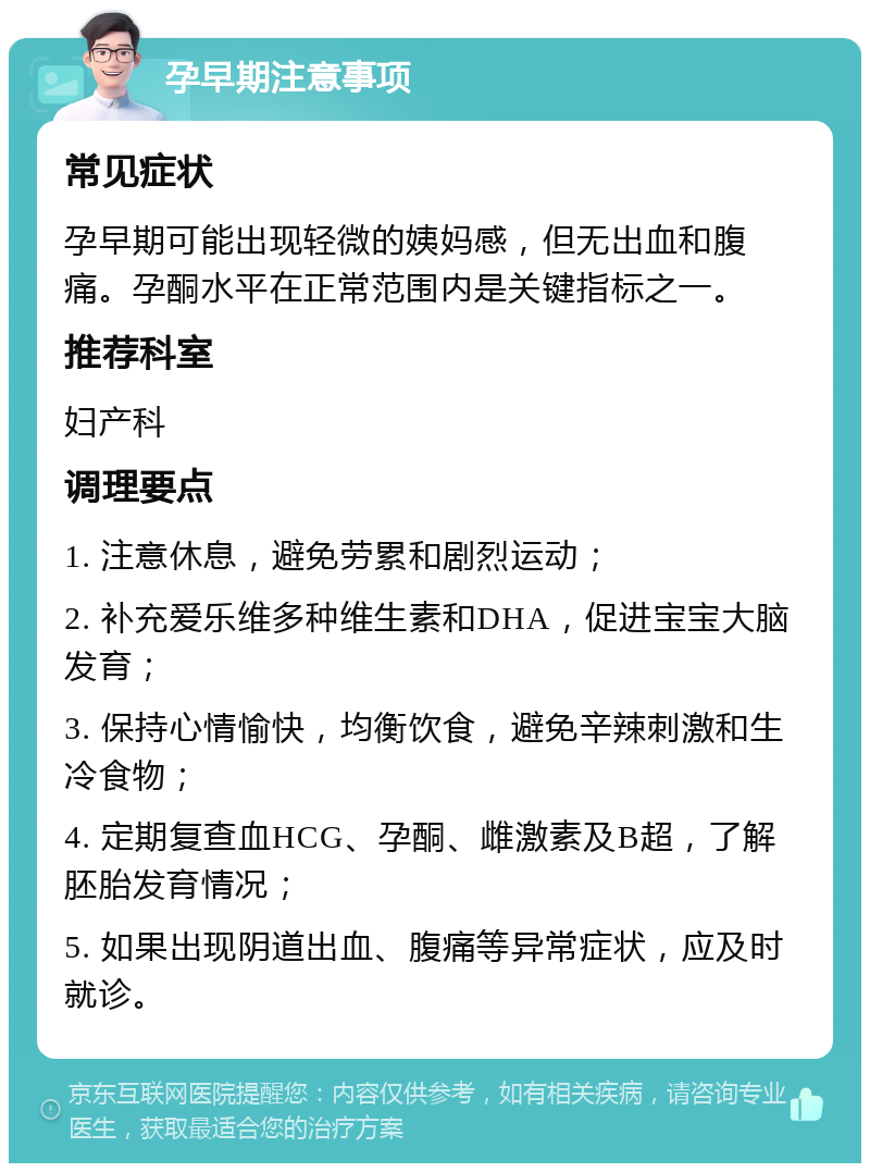 孕早期注意事项 常见症状 孕早期可能出现轻微的姨妈感，但无出血和腹痛。孕酮水平在正常范围内是关键指标之一。 推荐科室 妇产科 调理要点 1. 注意休息，避免劳累和剧烈运动； 2. 补充爱乐维多种维生素和DHA，促进宝宝大脑发育； 3. 保持心情愉快，均衡饮食，避免辛辣刺激和生冷食物； 4. 定期复查血HCG、孕酮、雌激素及B超，了解胚胎发育情况； 5. 如果出现阴道出血、腹痛等异常症状，应及时就诊。