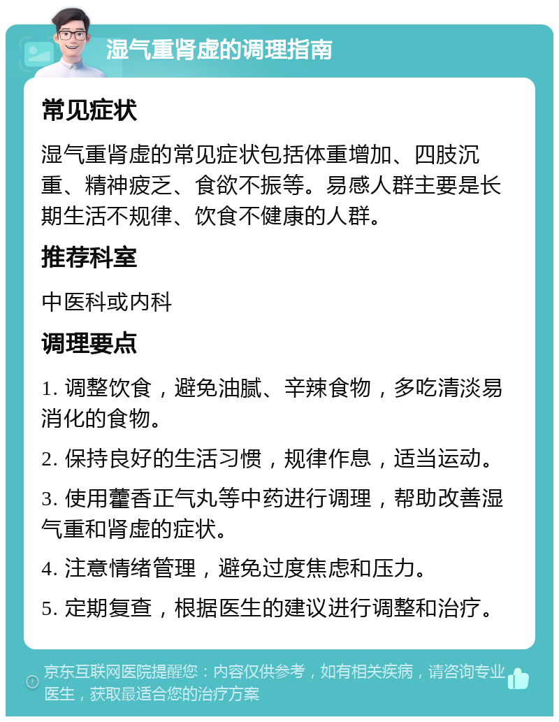 湿气重肾虚的调理指南 常见症状 湿气重肾虚的常见症状包括体重增加、四肢沉重、精神疲乏、食欲不振等。易感人群主要是长期生活不规律、饮食不健康的人群。 推荐科室 中医科或内科 调理要点 1. 调整饮食，避免油腻、辛辣食物，多吃清淡易消化的食物。 2. 保持良好的生活习惯，规律作息，适当运动。 3. 使用藿香正气丸等中药进行调理，帮助改善湿气重和肾虚的症状。 4. 注意情绪管理，避免过度焦虑和压力。 5. 定期复查，根据医生的建议进行调整和治疗。