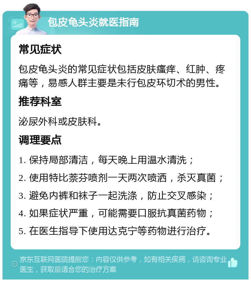 包皮龟头炎就医指南 常见症状 包皮龟头炎的常见症状包括皮肤瘙痒、红肿、疼痛等，易感人群主要是未行包皮环切术的男性。 推荐科室 泌尿外科或皮肤科。 调理要点 1. 保持局部清洁，每天晚上用温水清洗； 2. 使用特比萘芬喷剂一天两次喷洒，杀灭真菌； 3. 避免内裤和袜子一起洗涤，防止交叉感染； 4. 如果症状严重，可能需要口服抗真菌药物； 5. 在医生指导下使用达克宁等药物进行治疗。