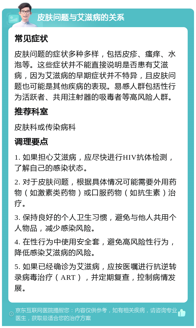 皮肤问题与艾滋病的关系 常见症状 皮肤问题的症状多种多样，包括皮疹、瘙痒、水泡等。这些症状并不能直接说明是否患有艾滋病，因为艾滋病的早期症状并不特异，且皮肤问题也可能是其他疾病的表现。易感人群包括性行为活跃者、共用注射器的吸毒者等高风险人群。 推荐科室 皮肤科或传染病科 调理要点 1. 如果担心艾滋病，应尽快进行HIV抗体检测，了解自己的感染状态。 2. 对于皮肤问题，根据具体情况可能需要外用药物（如激素类药物）或口服药物（如抗生素）治疗。 3. 保持良好的个人卫生习惯，避免与他人共用个人物品，减少感染风险。 4. 在性行为中使用安全套，避免高风险性行为，降低感染艾滋病的风险。 5. 如果已经确诊为艾滋病，应按医嘱进行抗逆转录病毒治疗（ART），并定期复查，控制病情发展。