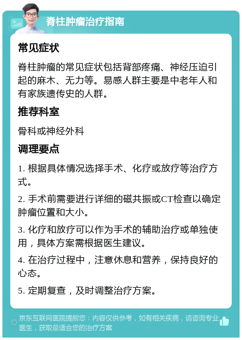 脊柱肿瘤治疗指南 常见症状 脊柱肿瘤的常见症状包括背部疼痛、神经压迫引起的麻木、无力等。易感人群主要是中老年人和有家族遗传史的人群。 推荐科室 骨科或神经外科 调理要点 1. 根据具体情况选择手术、化疗或放疗等治疗方式。 2. 手术前需要进行详细的磁共振或CT检查以确定肿瘤位置和大小。 3. 化疗和放疗可以作为手术的辅助治疗或单独使用，具体方案需根据医生建议。 4. 在治疗过程中，注意休息和营养，保持良好的心态。 5. 定期复查，及时调整治疗方案。