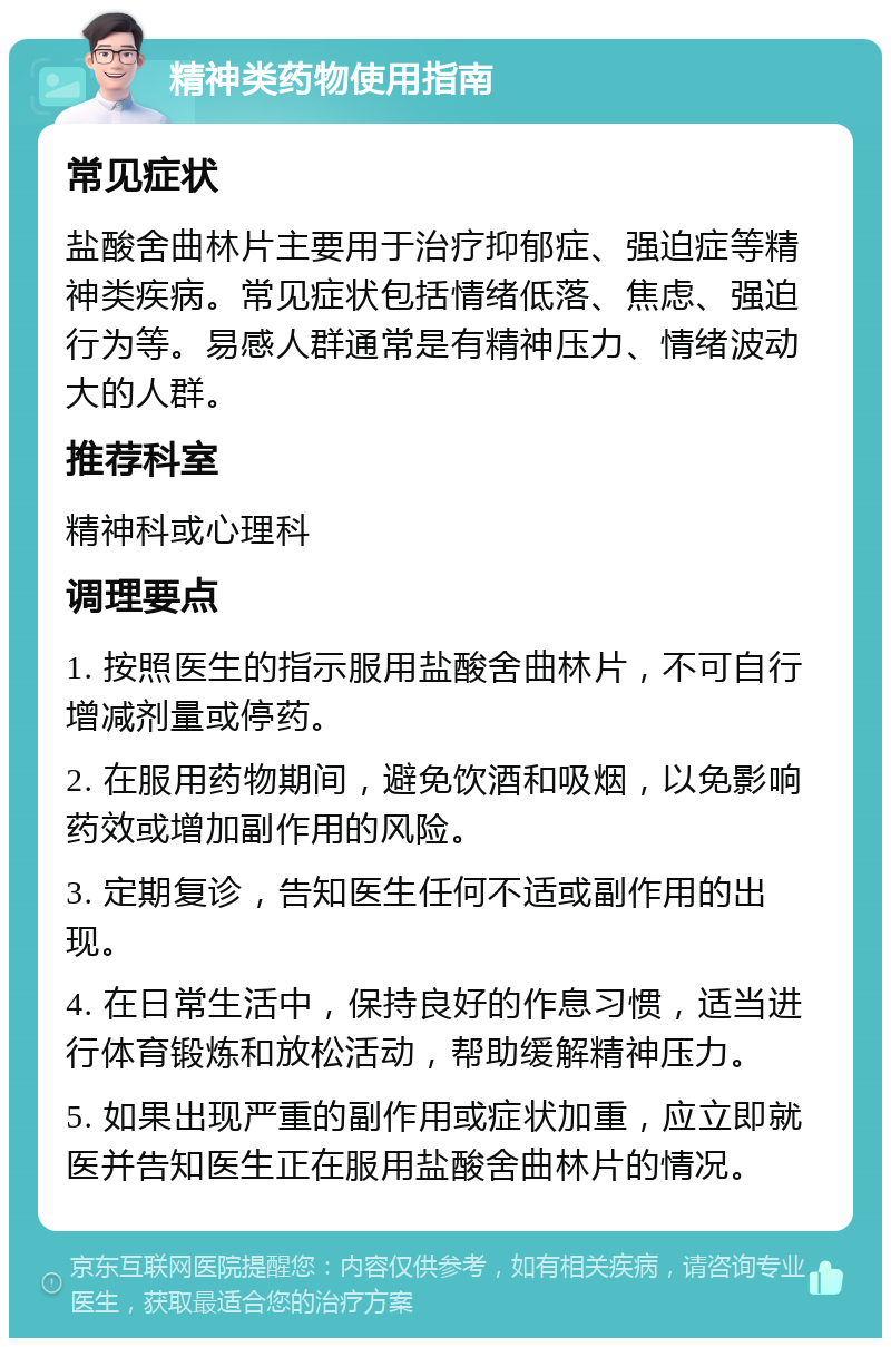 精神类药物使用指南 常见症状 盐酸舍曲林片主要用于治疗抑郁症、强迫症等精神类疾病。常见症状包括情绪低落、焦虑、强迫行为等。易感人群通常是有精神压力、情绪波动大的人群。 推荐科室 精神科或心理科 调理要点 1. 按照医生的指示服用盐酸舍曲林片，不可自行增减剂量或停药。 2. 在服用药物期间，避免饮酒和吸烟，以免影响药效或增加副作用的风险。 3. 定期复诊，告知医生任何不适或副作用的出现。 4. 在日常生活中，保持良好的作息习惯，适当进行体育锻炼和放松活动，帮助缓解精神压力。 5. 如果出现严重的副作用或症状加重，应立即就医并告知医生正在服用盐酸舍曲林片的情况。