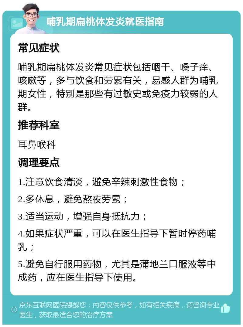 哺乳期扁桃体发炎就医指南 常见症状 哺乳期扁桃体发炎常见症状包括咽干、嗓子痒、咳嗽等，多与饮食和劳累有关，易感人群为哺乳期女性，特别是那些有过敏史或免疫力较弱的人群。 推荐科室 耳鼻喉科 调理要点 1.注意饮食清淡，避免辛辣刺激性食物； 2.多休息，避免熬夜劳累； 3.适当运动，增强自身抵抗力； 4.如果症状严重，可以在医生指导下暂时停药哺乳； 5.避免自行服用药物，尤其是蒲地兰口服液等中成药，应在医生指导下使用。