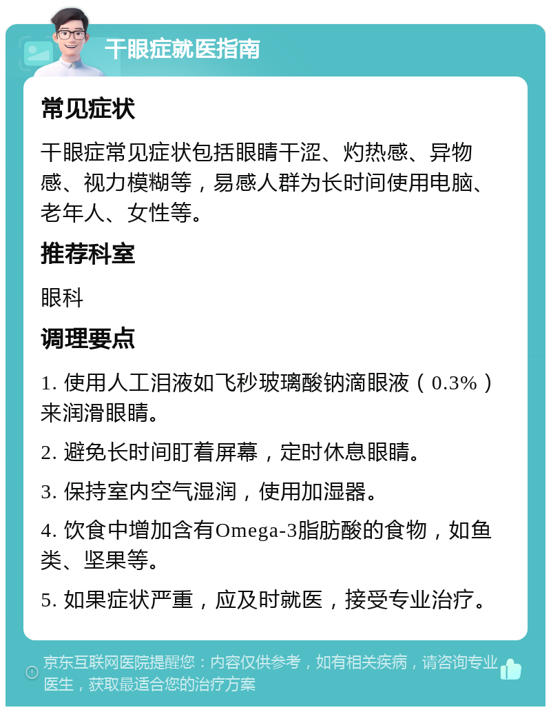 干眼症就医指南 常见症状 干眼症常见症状包括眼睛干涩、灼热感、异物感、视力模糊等，易感人群为长时间使用电脑、老年人、女性等。 推荐科室 眼科 调理要点 1. 使用人工泪液如飞秒玻璃酸钠滴眼液（0.3%）来润滑眼睛。 2. 避免长时间盯着屏幕，定时休息眼睛。 3. 保持室内空气湿润，使用加湿器。 4. 饮食中增加含有Omega-3脂肪酸的食物，如鱼类、坚果等。 5. 如果症状严重，应及时就医，接受专业治疗。