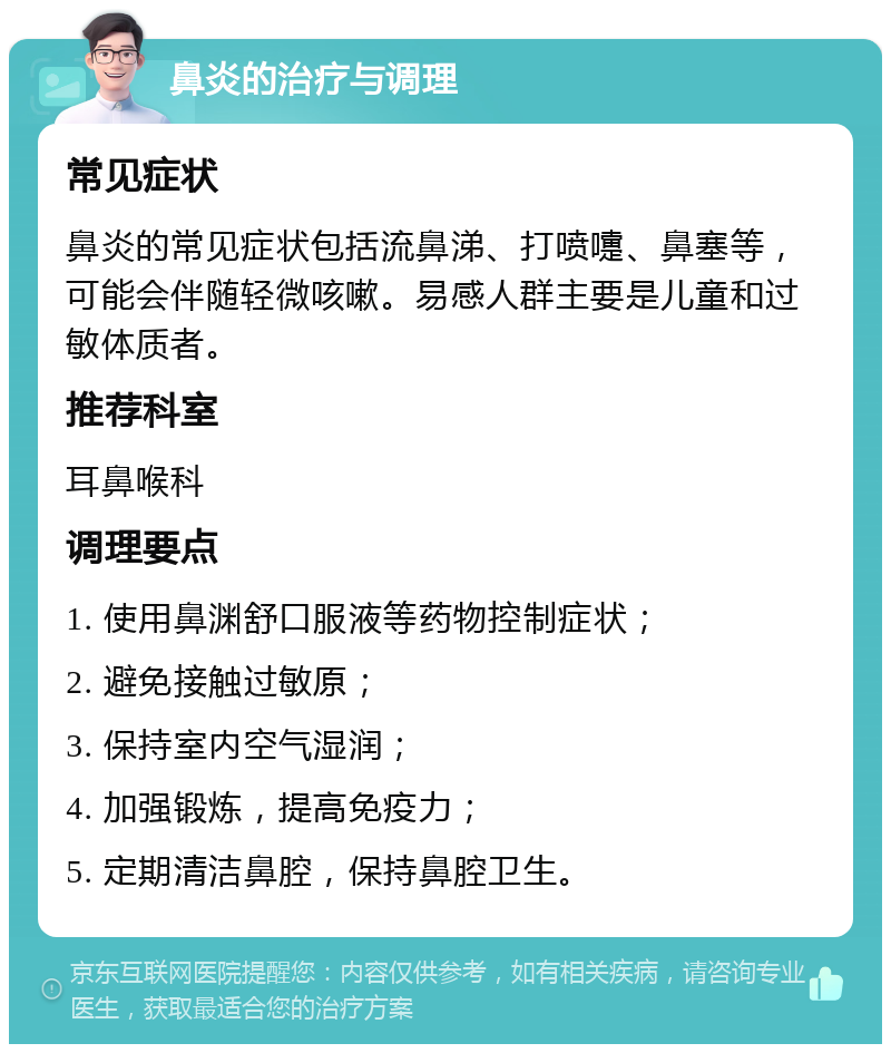 鼻炎的治疗与调理 常见症状 鼻炎的常见症状包括流鼻涕、打喷嚏、鼻塞等，可能会伴随轻微咳嗽。易感人群主要是儿童和过敏体质者。 推荐科室 耳鼻喉科 调理要点 1. 使用鼻渊舒口服液等药物控制症状； 2. 避免接触过敏原； 3. 保持室内空气湿润； 4. 加强锻炼，提高免疫力； 5. 定期清洁鼻腔，保持鼻腔卫生。