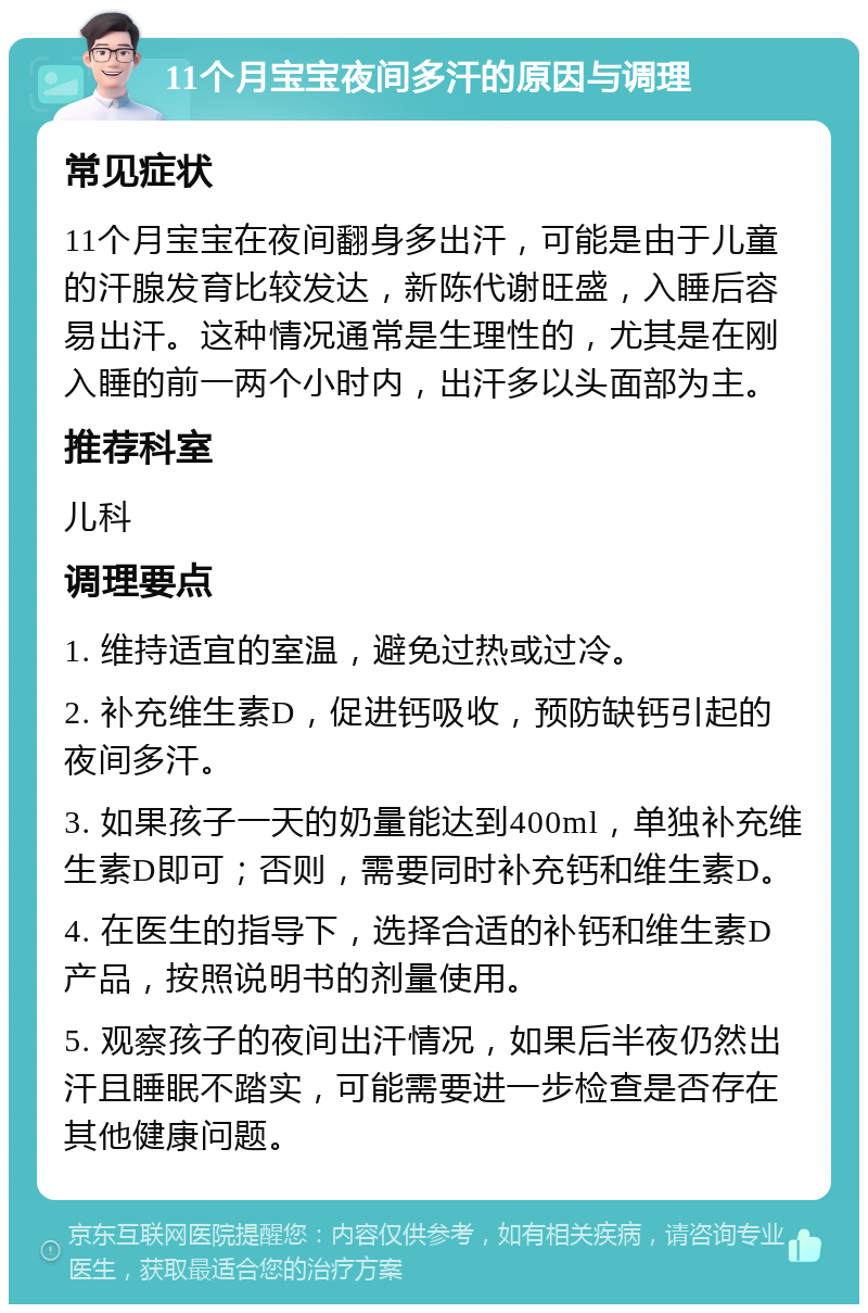 11个月宝宝夜间多汗的原因与调理 常见症状 11个月宝宝在夜间翻身多出汗，可能是由于儿童的汗腺发育比较发达，新陈代谢旺盛，入睡后容易出汗。这种情况通常是生理性的，尤其是在刚入睡的前一两个小时内，出汗多以头面部为主。 推荐科室 儿科 调理要点 1. 维持适宜的室温，避免过热或过冷。 2. 补充维生素D，促进钙吸收，预防缺钙引起的夜间多汗。 3. 如果孩子一天的奶量能达到400ml，单独补充维生素D即可；否则，需要同时补充钙和维生素D。 4. 在医生的指导下，选择合适的补钙和维生素D产品，按照说明书的剂量使用。 5. 观察孩子的夜间出汗情况，如果后半夜仍然出汗且睡眠不踏实，可能需要进一步检查是否存在其他健康问题。