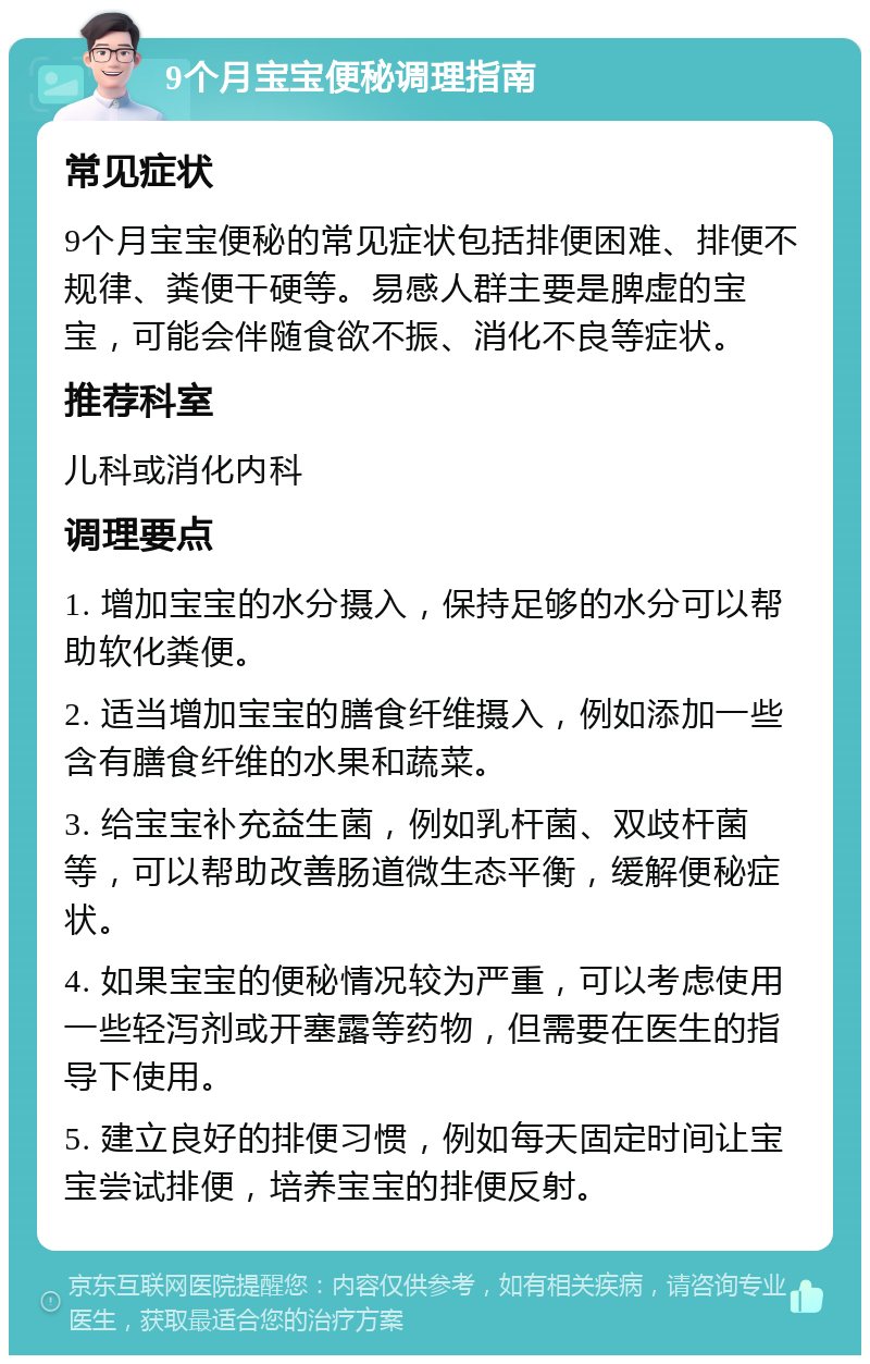 9个月宝宝便秘调理指南 常见症状 9个月宝宝便秘的常见症状包括排便困难、排便不规律、粪便干硬等。易感人群主要是脾虚的宝宝，可能会伴随食欲不振、消化不良等症状。 推荐科室 儿科或消化内科 调理要点 1. 增加宝宝的水分摄入，保持足够的水分可以帮助软化粪便。 2. 适当增加宝宝的膳食纤维摄入，例如添加一些含有膳食纤维的水果和蔬菜。 3. 给宝宝补充益生菌，例如乳杆菌、双歧杆菌等，可以帮助改善肠道微生态平衡，缓解便秘症状。 4. 如果宝宝的便秘情况较为严重，可以考虑使用一些轻泻剂或开塞露等药物，但需要在医生的指导下使用。 5. 建立良好的排便习惯，例如每天固定时间让宝宝尝试排便，培养宝宝的排便反射。