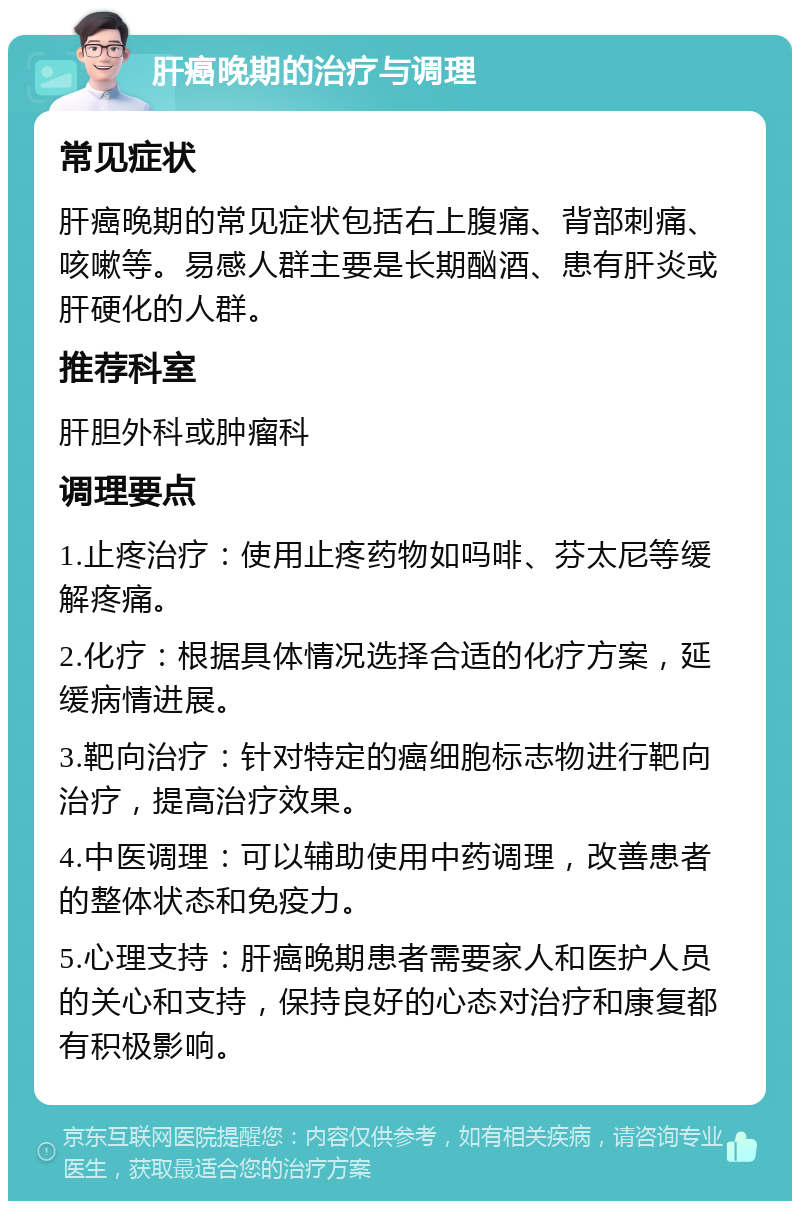 肝癌晚期的治疗与调理 常见症状 肝癌晚期的常见症状包括右上腹痛、背部刺痛、咳嗽等。易感人群主要是长期酗酒、患有肝炎或肝硬化的人群。 推荐科室 肝胆外科或肿瘤科 调理要点 1.止疼治疗：使用止疼药物如吗啡、芬太尼等缓解疼痛。 2.化疗：根据具体情况选择合适的化疗方案，延缓病情进展。 3.靶向治疗：针对特定的癌细胞标志物进行靶向治疗，提高治疗效果。 4.中医调理：可以辅助使用中药调理，改善患者的整体状态和免疫力。 5.心理支持：肝癌晚期患者需要家人和医护人员的关心和支持，保持良好的心态对治疗和康复都有积极影响。