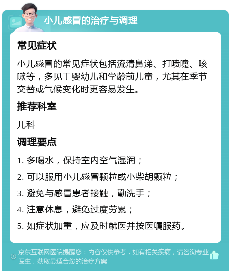 小儿感冒的治疗与调理 常见症状 小儿感冒的常见症状包括流清鼻涕、打喷嚏、咳嗽等，多见于婴幼儿和学龄前儿童，尤其在季节交替或气候变化时更容易发生。 推荐科室 儿科 调理要点 1. 多喝水，保持室内空气湿润； 2. 可以服用小儿感冒颗粒或小柴胡颗粒； 3. 避免与感冒患者接触，勤洗手； 4. 注意休息，避免过度劳累； 5. 如症状加重，应及时就医并按医嘱服药。