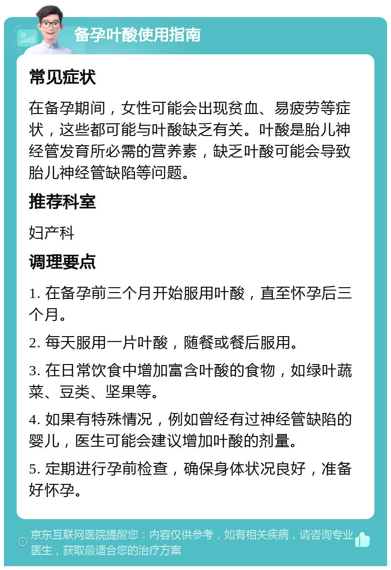 备孕叶酸使用指南 常见症状 在备孕期间，女性可能会出现贫血、易疲劳等症状，这些都可能与叶酸缺乏有关。叶酸是胎儿神经管发育所必需的营养素，缺乏叶酸可能会导致胎儿神经管缺陷等问题。 推荐科室 妇产科 调理要点 1. 在备孕前三个月开始服用叶酸，直至怀孕后三个月。 2. 每天服用一片叶酸，随餐或餐后服用。 3. 在日常饮食中增加富含叶酸的食物，如绿叶蔬菜、豆类、坚果等。 4. 如果有特殊情况，例如曾经有过神经管缺陷的婴儿，医生可能会建议增加叶酸的剂量。 5. 定期进行孕前检查，确保身体状况良好，准备好怀孕。